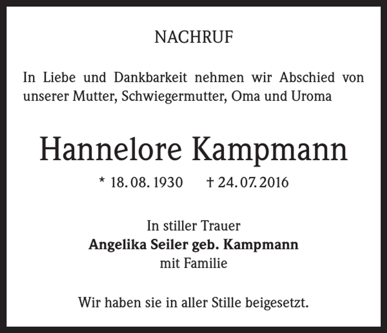 <p>NACHRUF<br />In Liebe und Dankbarkeit nehmen wir Abschied von<br />unserer Mutter, Schwiegermutter, Oma und Uroma</p><p>Hannelore Kampmann<br />* 18. 08. 1930 † 24. 07. 2016<br />In stiller Trauer<br />Angelika Seiler geb. Kampmann<br />mit Familie<br />Wir haben sie in aller Stille beigesetzt.</p>