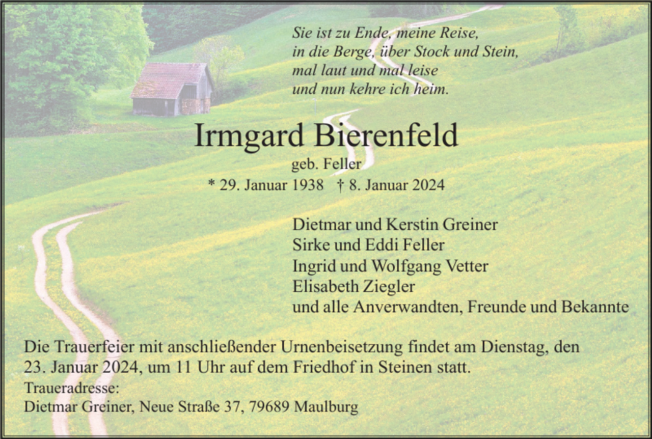 <p>Sie ist zu Ende, meine Reise,<br />in die Berge, über Stock und Stein,<br />mal laut und mal leise<br />und nun kehre ich heim.</p><p>Irmgard Bierenfeld<br />geb. Feller<br />* 29. Januar 1938 † 8. Januar 2024</p><p>Dietmar und Kerstin Greiner<br />Sirke und Eddi Feller<br />Ingrid und Wolfgang Vetter<br />Elisabeth Ziegler<br />und alle Anverwandten, Freunde und Bekannte<br />Die Trauerfeier mit anschließender Urnenbeisetzung findet am Dienstag, den<br />23. Januar 2024, um 11 Uhr auf dem Friedhof in Steinen statt.<br />Traueradresse:<br />Dietmar Greiner, Neue Straße 37, 79689 Maulburg</p>