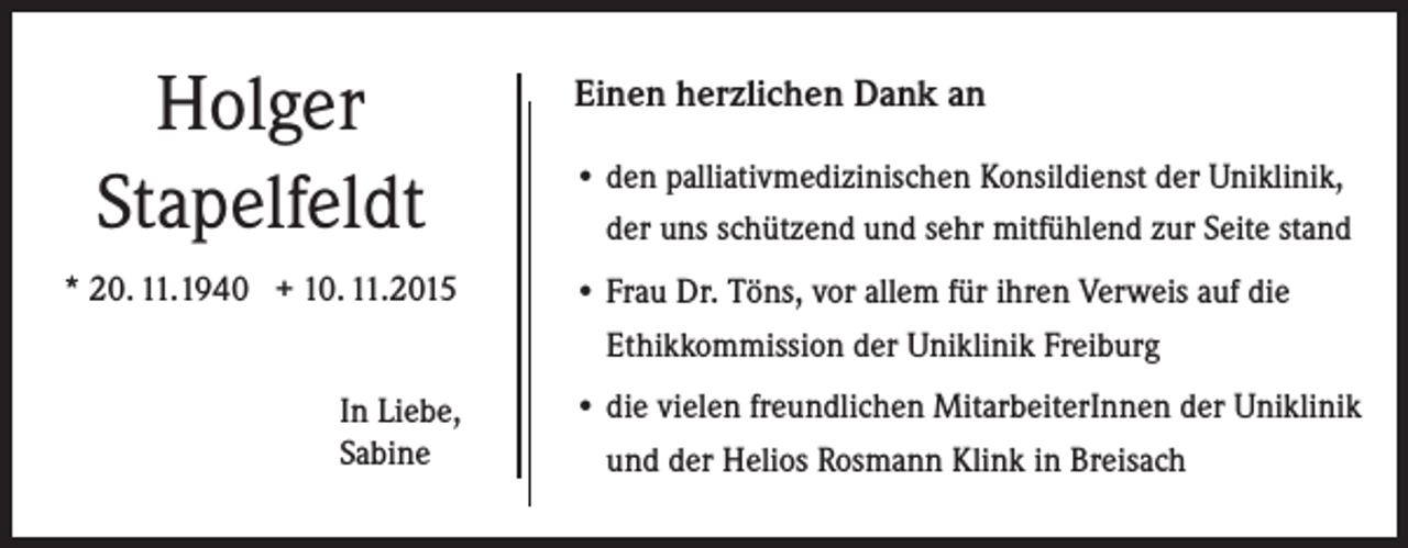 <p>Holger<br />Stapelfeldt<br />* 20. 11.1940 + 10. 11.2015<br />In Liebe,<br />Sabine</p><p>Einen herzlichen Dank an<br />• d en palliativmedizinischen Konsildienst der Uniklinik,<br />der uns schützend und sehr mitfühlend zur Seite stand<br />• Frau Dr. Töns, vor allem für ihren Verweis auf die<br />Ethikkommission der Uniklinik Freiburg<br />• die vielen freundlichen MitarbeiterInnen der Uniklinik<br />und der Helios Rosmann Klink in Breisach</p>