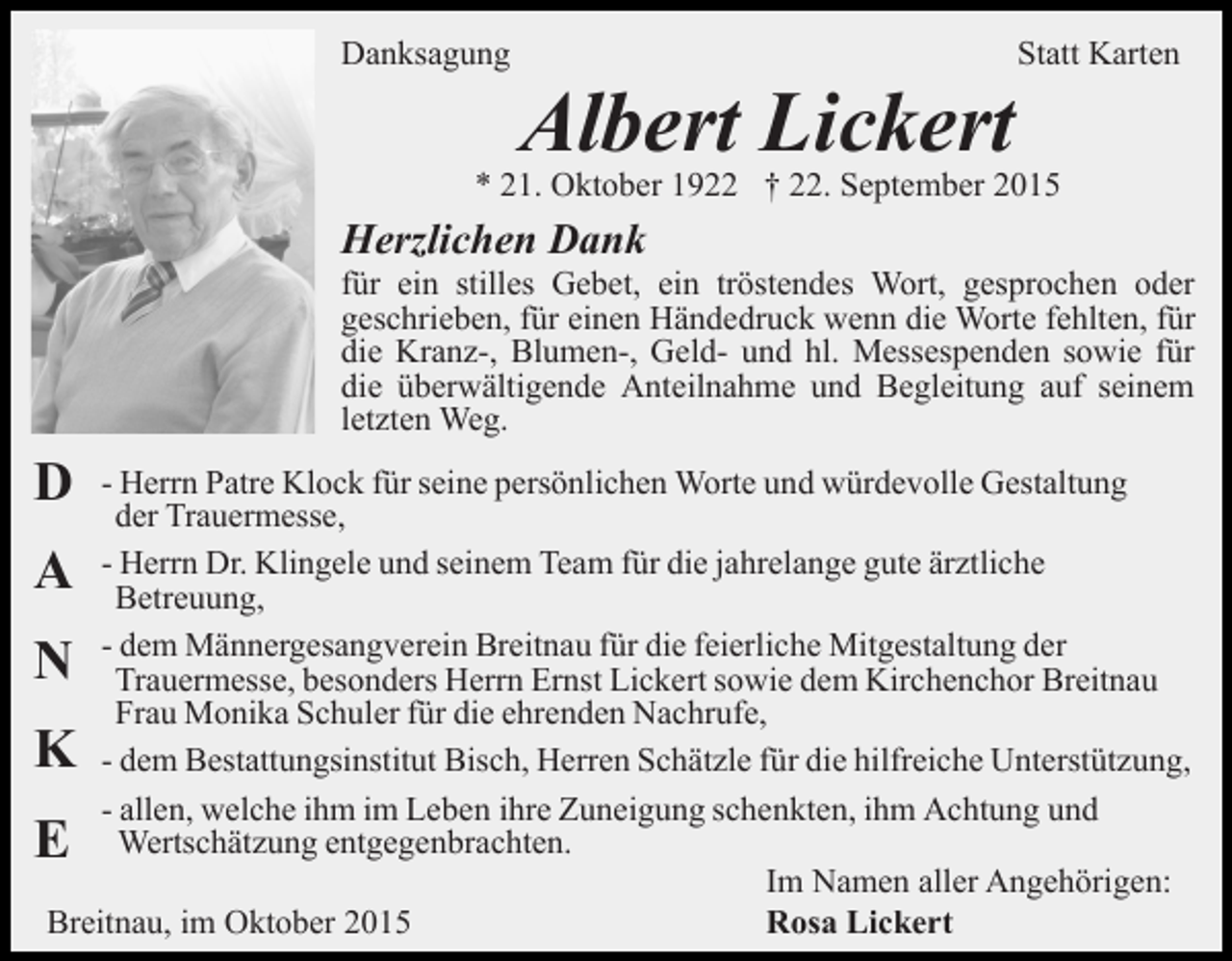 <p>Danksagung</p><p>Statt Karten</p><p>Albert Lickert</p><p>* 21. Oktober 1922 † 22. September 2015</p><p>Herzlichen Dank<br />für ein stilles Gebet, ein tröstendes Wort, gesprochen oder<br />geschrieben, für einen Händedruck wenn die Worte fehlten, für<br />die Kranz-, Blumen-, Geld- und hl. Messespenden sowie für<br />die überwältigende Anteilnahme und Begleitung auf seinem<br />letzten Weg.</p><p>D</p><p>- Herrn Patre Klock für seine persönlichen Worte und würdevolle Gestaltung<br />der Trauermesse,<br />- Herrn Dr. Klingele und seinem Team für die jahrelange gute ärztliche<br />Betreuung,<br />- dem Männergesangverein Breitnau für die feierliche Mitgestaltung der<br />Trauermesse, besonders Herrn Ernst Lickert sowie dem Kirchenchor Breitnau<br />Frau Monika Schuler für die ehrenden Nachrufe,<br />- dem Bestattungsinstitut Bisch, Herren Schätzle für die hilfreiche Unterstützung,<br />- allen, welche ihm im Leben ihre Zuneigung schenkten, ihm Achtung und<br />Wertschätzung entgegenbrachten.<br />Im Namen aller Angehörigen:<br />Breitnau, im Oktober 2015<br />Rosa Lickert</p><p>A<br />N</p><p>K<br />E</p>