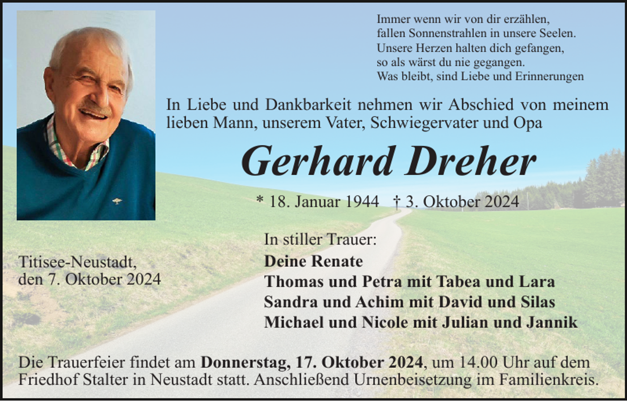 <p>Immer wenn wir von dir erzählen,<br />fallen Sonnenstrahlen in unsere Seelen.<br />Unsere Herzen halten dich gefangen,<br />so als wärst du nie gegangen.<br />Was bleibt, sind Liebe und Erinnerungen</p><p>In Liebe und Dankbarkeit nehmen wir Abschied von meinem<br />lieben Mann, unserem Vater, Schwiegervater und Opa</p><p>Gerhard Dreher<br />* 18. Januar 1944 † 3. Oktober 2024</p><p>Titisee-Neustadt,<br />den 7. Oktober 2024</p><p>In stiller Trauer:<br />Deine Renate<br />Thomas und Petra mit Tabea und Lara<br />Sandra und Achim mit David und Silas<br />Michael und Nicole mit Julian und Jannik</p><p>Die Trauerfeier findet am Donnerstag, 17. Oktober 2024, um 14.00 Uhr auf dem<br />Friedhof Stalter in Neustadt statt. Anschließend Urnenbeisetzung im Familienkreis.</p>