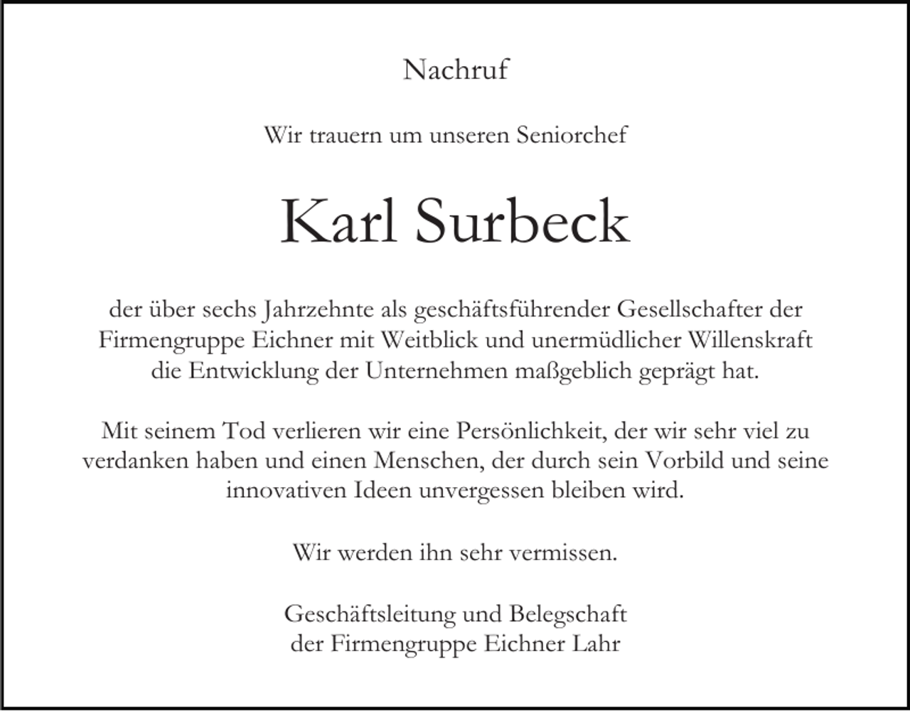 <p>Nachruf<br />Wir trauern um unseren Seniorchef</p><p>Karl Surbeck<br />der über sechs Jahrzehnte als geschäftsführender Gesellschafter der<br />Firmengruppe Eichner mit Weitblick und unermüdlicher Willenskraft<br />die Entwicklung der Unternehmen maßgeblich geprägt hat.<br />Mit seinem Tod verlieren wir eine Persönlichkeit, der wir sehr viel zu<br />verdanken haben und einen Menschen, der durch sein Vorbild und seine<br />innovativen Ideen unvergessen bleiben wird.<br />Wir werden ihn sehr vermissen.<br />Geschäftsleitung und Belegschaft<br />der Firmengruppe Eichner Lahr</p>