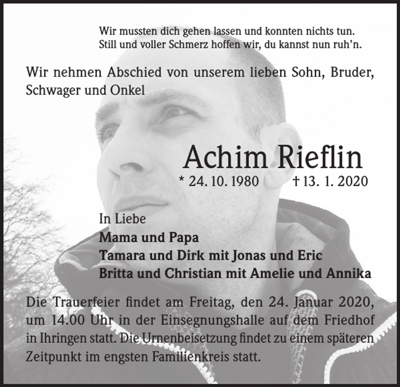 <p>Wir mussten dich gehen lassen und konnten nichts tun.<br />Still und voller Schmerz hoffen wir, du kannst nun ruh’n.</p><p>Wir nehmen Abschied von unserem lieben Sohn, Bruder,<br />Schwager und Onkel</p><p>Achim Rieflin</p><p>* 24. 10. 1980</p><p>† 13. 1. 2020</p><p>In Liebe<br />Mama und Papa<br />Tamara und Dirk mit Jonas und Eric<br />Britta und Christian mit Amelie und Annika<br />Die Trauerfeier findet am Freitag, den 24. Januar 2020,<br />um 14.00 Uhr in der Einsegnungshalle auf dem Friedhof<br />in Ihringen statt. Die Urnenbeisetzung findet zu einem späteren<br />Zeitpunkt im engsten Familienkreis statt.</p>