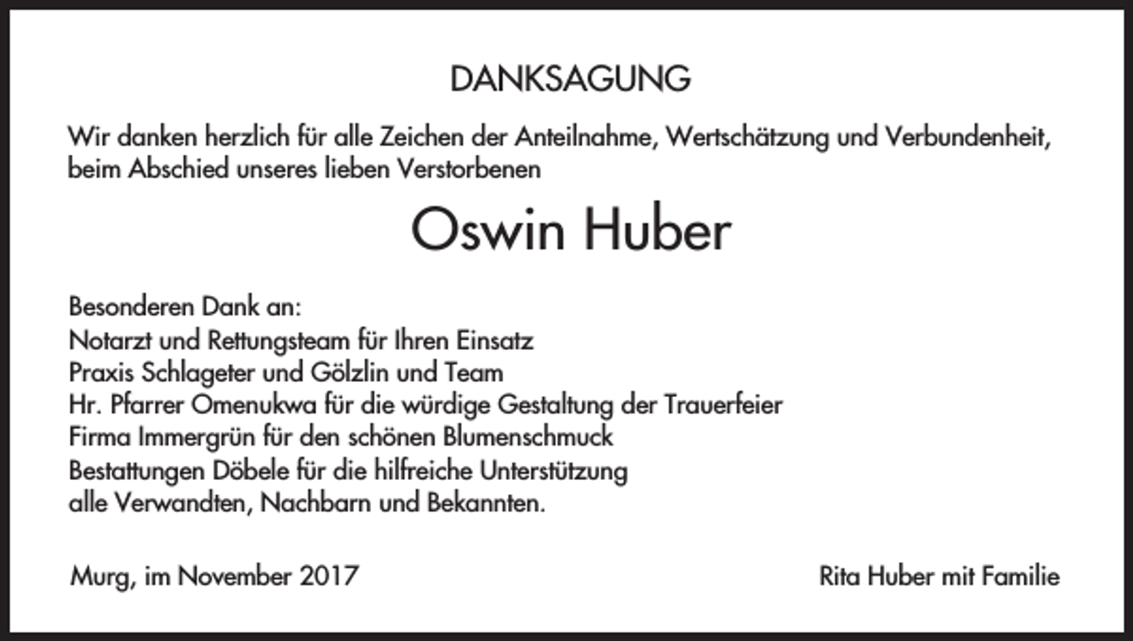 <p>DANKSAGUNG<br />Wir danken herzlich für alle Zeichen der Anteilnahme, Wertschätzung und Verbundenheit,<br />beim Abschied unseres lieben Verstorbenen</p><p>Oswin Huber<br />Besonderen Dank an:<br />Notarzt und Rettungsteam für Ihren Einsatz<br />Praxis Schlageter und Gölzlin und Team<br />Hr. Pfarrer Omenukwa für die würdige Gestaltung der Trauerfeier<br />Firma Immergrün für den schönen Blumenschmuck<br />Bestattungen Döbele für die hilfreiche Unterstützung<br />alle Verwandten, Nachbarn und Bekannten.<br />Murg, im November 2017</p><p>Rita Huber mit Familie</p>