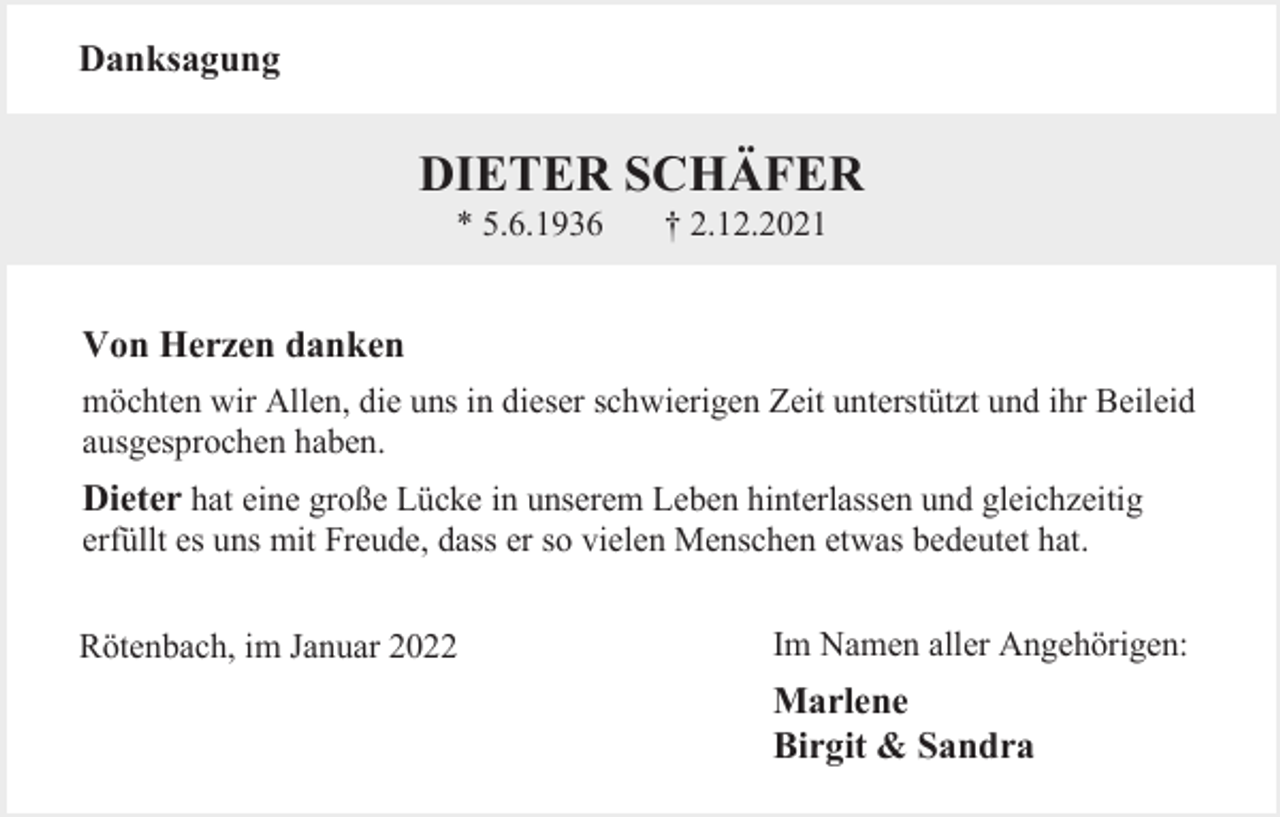 <p>Danksagung</p><p>DIETER SCHÄFER<br />* 5.6.1936</p><p>† 2.12.2021</p><p>Von Herzen danken<br />möchten wir Allen, die uns in dieser schwierigen Zeit unterstützt und ihr Beileid<br />ausgesprochen haben.</p><p>Dieter hat eine große Lücke in unserem Leben hinterlassen und gleichzeitig<br />erfüllt es uns mit Freude, dass er so vielen Menschen etwas bedeutet hat.<br />Rötenbach, im Januar 2022<br />666666</p><p>Im Namen aller Angehörigen:</p><p>Marlene<br />Birgit &amp; Sandra</p>
