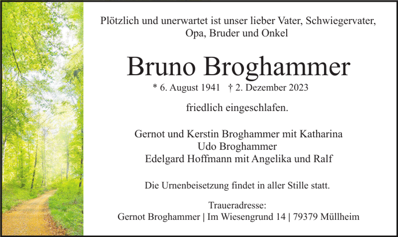 <p>Plötzlich und unerwartet ist unser lieber Vater, Schwiegervater,<br />Opa, Bruder und Onkel</p><p>Bruno Broghammer<br />* 6. August 1941 † 2. Dezember 2023</p><p>friedlich eingeschlafen.<br />Gernot und Kerstin Broghammer mit Katharina<br />Udo Broghammer<br />Edelgard Hoffmann mit Angelika und Ralf<br />Die Urnenbeisetzung findet in aller Stille statt.<br />Traueradresse:<br />Gernot Broghammer | Im Wiesengrund 14 | 79379 Müllheim</p>