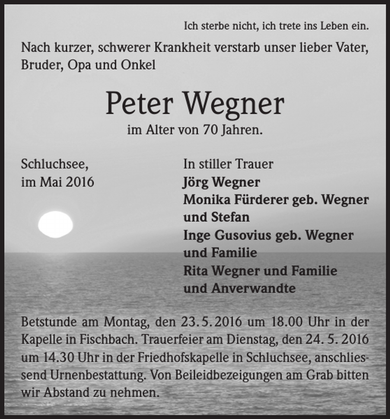 <p>Ich sterbe nicht, ich trete ins Leben ein.</p><p>Nach kurzer, schwerer Krankheit verstarb unser lieber Vater,<br />Bruder, Opa und Onkel</p><p>Peter Wegner<br />im Alter von 70 Jahren.</p><p>Schluchsee,<br />im Mai 2016</p><p>In stiller Trauer<br />Jörg Wegner<br />Monika Fürderer geb. Wegner<br />und Stefan<br />Inge Gusovius geb. Wegner<br />und Familie<br />Rita Wegner und Familie<br />und Anverwandte</p><p>Betstunde am Montag, den 23. 5. 2016 um 18.00 Uhr in der<br />Kapelle in Fischbach. Trauerfeier am Dienstag, den 24. 5. 2016<br />um 14.30 Uhr in der Friedhofskapelle in Schluchsee, anschliessend Urnenbestattung. Von Beileidbezeigungen am Grab bitten<br />wir Abstand zu nehmen.</p>