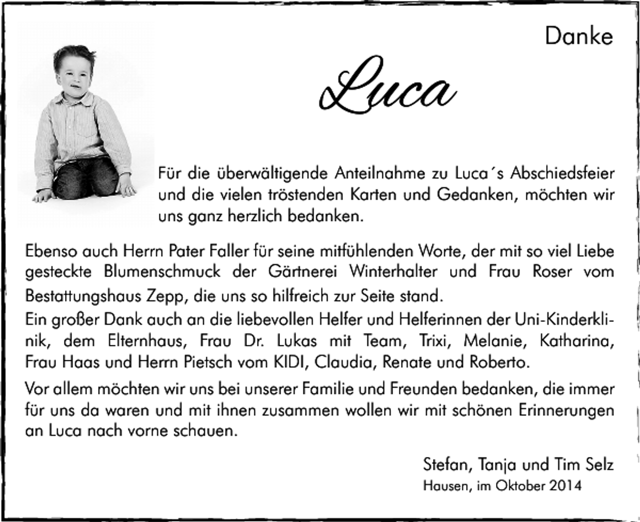<p>Luca</p><p>Danke</p><p>Für die überwältigende Anteilnahme zu Luca´s Abschiedsfeier<br />und die vielen tröstenden Karten und Gedanken, möchten wir<br />uns ganz herzlich bedanken.</p><p>Ebenso auch Herrn Pater Faller für seine mitfühlenden Worte, der mit so viel Liebe<br />gesteckte Blumenschmuck der Gärtnerei Winterhalter und Frau Roser vom<br />Bestattungshaus Zepp, die uns so hilfreich zur Seite stand.<br />Ein großer Dank auch an die liebevollen Helfer und Helferinnen der Uni-Kinderklinik, dem Elternhaus, Frau Dr. Lukas mit Team, Trixi, Melanie, Katharina,<br />Frau Haas und Herrn Pietsch vom KIDI, Claudia, Renate und Roberto.<br />Vor allem möchten wir uns bei unserer Familie und Freunden bedanken, die immer<br />für uns da waren und mit ihnen zusammen wollen wir mit schönen Erinnerungen<br />an Luca nach vorne schauen.<br />Stefan, Tanja und Tim Selz<br />Hausen, im Oktober 2014</p>
