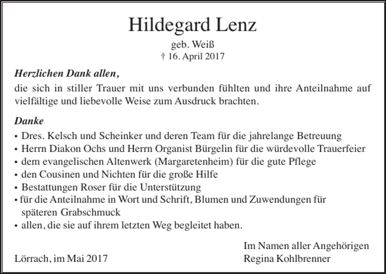 <p>Hildegard Lenz<br />geb. Weiß<br />† 16. April 2017</p><p>Herzlichen Dank allen,<br />die sich in stiller Trauer mit uns verbunden fühlten und ihre Anteilnahme auf<br />vielfältige und liebevolle Weise zum Ausdruck brachten.<br />Danke<br />• Dres. Kelsch und Scheinker und deren Team für die jahrelange Betreuung<br />• Herrn Diakon Ochs und Herrn Organist Bürgelin für die würdevolle Trauerfeier<br />• dem evangelischen Altenwerk (Margaretenheim) für die gute Pflege<br />• den Cousinen und Nichten für die große Hilfe<br />• Bestattungen Roser für die Unterstützung<br />• für die Anteilnahme in Wort und Schrift, Blumen und Zuwendungen für<br />späteren Grabschmuck<br />• allen, die sie auf ihrem letzten Weg begleitet haben.<br />Lörrach, im Mai 2017</p><p>Im Namen aller Angehörigen<br />Regina Kohlbrenner</p>