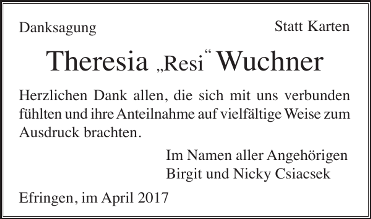 <p>Danksagung</p><p>Statt Karten</p><p>Theresia „Resi“ Wuchner<br />Herzlichen Dank allen, die sich mit uns verbunden<br />fühlten und ihre Anteilnahme auf vielfältige Weise zum<br />Ausdruck brachten.<br />Im Namen aller Angehörigen<br />Birgit und Nicky Csiacsek<br />Efringen, im April 2017</p>