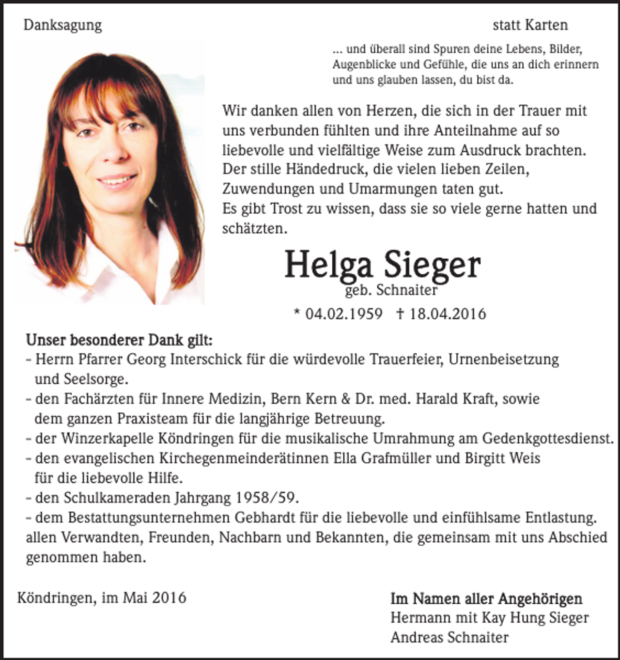 <p>Danksagung</p><p>statt Karten<br />... und überall sind Spuren deine Lebens, Bilder,<br />Augenblicke und Gefühle, die uns an dich erinnern<br />und uns glauben lassen, du bist da.</p><p>Wir danken allen von Herzen, die sich in der Trauer mit<br />uns verbunden fühlten und ihre Anteilnahme auf so<br />liebevolle und vielfältige Weise zum Ausdruck brachten.<br />Der stille Händedruck, die vielen lieben Zeilen,<br />Zuwendungen und Umarmungen taten gut.<br />Es gibt Trost zu wissen, dass sie so viele gerne hatten und<br />schätzten.</p><p>geb. Schnaiter<br />* 04.02.1959 † 18.04.2016<br />- Herrn Pfarrer Georg Interschick für die würdevolle Trauerfeier, Urnenbeisetzung<br />und Seelsorge.<br />- den Fachärzten für Innere Medizin, Bern Kern &amp; Dr. med. Harald Kraft, sowie<br />dem ganzen Praxisteam für die langjährige Betreuung.<br />- der Winzerkapelle Köndringen für die musikalische Umrahmung am Gedenkgottesdienst.<br />- den evangelischen Kirchegenmeinderätinnen Ella Grafmüller und Birgitt Weis<br />für die liebevolle Hilfe.<br />- den Schulkameraden Jahrgang 1958/59.<br />- dem Bestattungsunternehmen Gebhardt für die liebevolle und einfühlsame Entlastung.<br />allen Verwandten, Freunden, Nachbarn und Bekannten, die gemeinsam mit uns Abschied<br />genommen haben.<br />Köndringen, im Mai 2016<br />Hermann mit Kay Hung Sieger<br />Andreas Schnaiter</p>