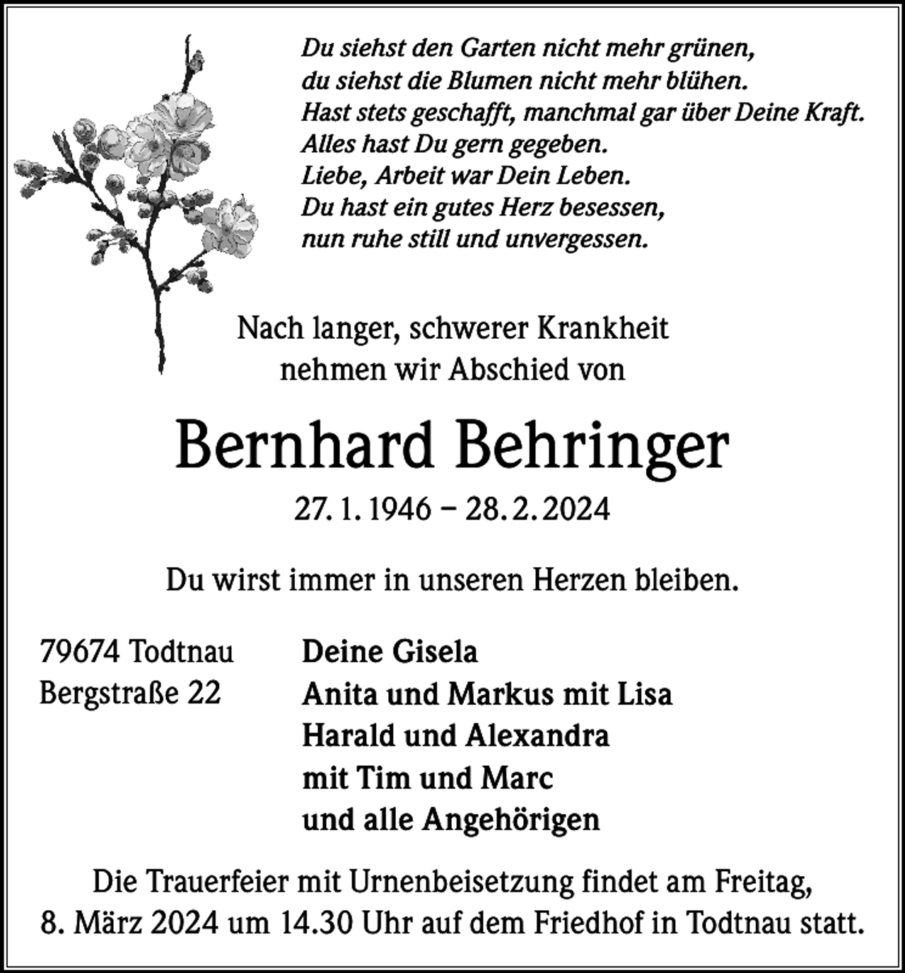 <p>Du siehst den Garten nicht mehr grünen,<br />du siehst die Blumen nicht mehr blühen.<br />Hast stets geschafft, manchmal gar über Deine Kraft.<br />Alles hast Du gern gegeben.<br />Liebe, Arbeit war Dein Leben.<br />Du hast ein gutes Herz besessen,<br />nun ruhe still und unvergessen.</p><p>Nach langer, schwerer Krankheit<br />nehmen wir Abschied von</p><p>Bernhard Behringer<br />27. 1. 1946 – 28. 2. 2024<br />Du wirst immer in unseren Herzen bleiben.<br />79674 Todtnau<br />Bergstraße 22</p><p>Deine Gisela<br />Anita und Markus mit Lisa<br />Harald und Alexandra<br />mit Tim und Marc<br />und alle Angehörigen</p><p>Die Trauerfeier mit Urnenbeisetzung findet am Freitag,<br />8. März 2024 um 14.30 Uhr auf dem Friedhof in Todtnau statt.</p>