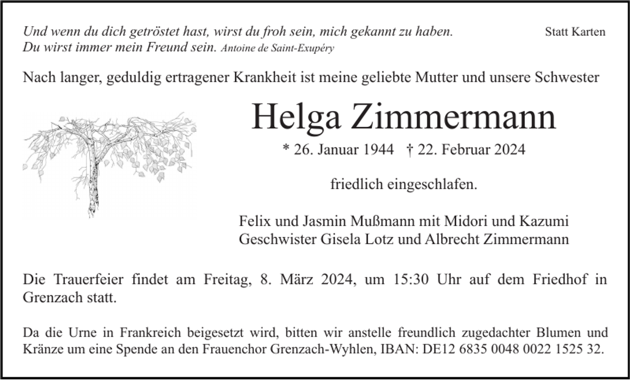 Statt Karten
Und wenn du dich getröstet hast, wirst du froh sein, mich gekannt zu haben. 
Du wirst immer mein Freund sein. Antoine de Saint-Exupéry
Nach langer, geduldig ertragener Krankheit ist meine geliebte Mutter und unsere Schwester 
Helga Zimmermann
* 26. Januar 1944 † 22. Februar 2024
friedlich eingeschlafen.
Felix und Jasmin Mußmann mit Midori und Kazumi
Geschwister Gisela Lotz und Albrecht Zimmermann
Die Trauerfeier findet am Freitag, 8. März 2024, um 15:30 Uhr auf dem Friedhof in Grenzach statt.
Da die Urne in Frankreich beigesetzt wird, bitten wir anstelle freundlich zugedachter Blumen und
Kränze um eine Spende an den Frauenchor Grenzach-Wyhlen, IBAN: DE12 6835 0048 0022 1525 32.