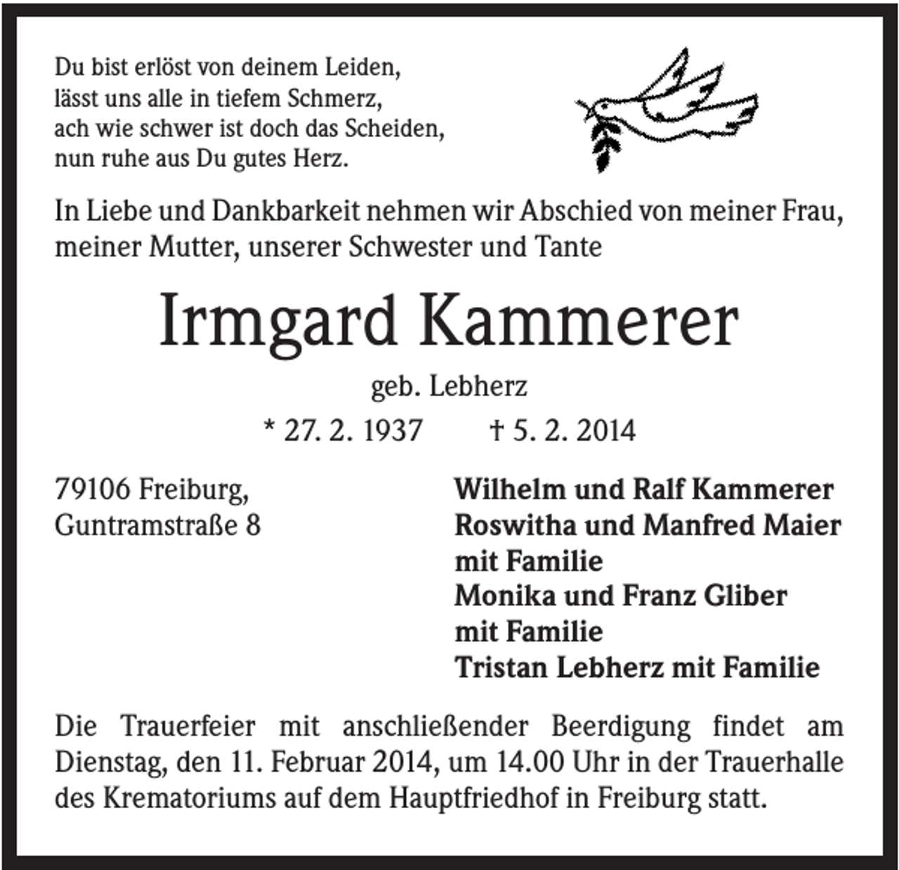 <p>Du bist erlöst von deinem Leiden,<br />lässt uns alle in tiefem Schmerz,<br />ach wie schwer ist doch das Scheiden,<br />nun ruhe aus Du gutes Herz.</p><p>In Liebe und Dankbarkeit nehmen wir Abschied von meiner Frau,<br />meiner Mutter, unserer Schwester und Tante</p><p>Irmgard Kammerer<br />geb. Lebherz<br />* 27. 2. 1937<br />† 5. 2. 2014<br />79106 Freiburg,<br />Guntramstraße 8</p><p>Wilhelm und Ralf Kammerer<br />Roswitha und Manfred Maier<br />mit Familie<br />Monika und Franz Gliber<br />mit Familie<br />Tristan Lebherz mit Familie</p><p>Die Trauerfeier mit anschließender Beerdigung findet am<br />Dienstag, den 11. Februar 2014, um 14.00 Uhr in der Trauerhalle<br />des Krematoriums auf dem Hauptfriedhof in Freiburg statt.</p>