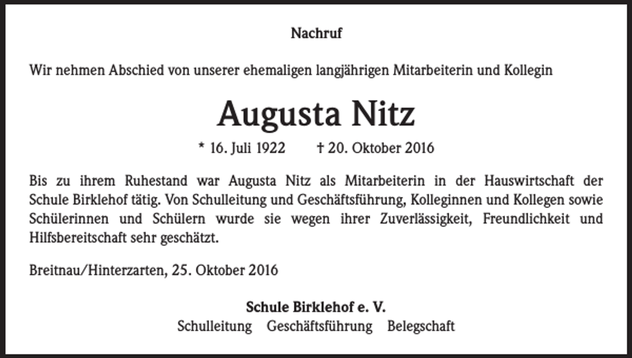 <p>Nachruf<br />Wir nehmen Abschied von unserer ehemaligen langjährigen Mitarbeiterin und Kollegin</p><p>Augusta Nitz<br />* 16. Juli 1922 † 20. Oktober 2016<br />Bis zu ihrem Ruhestand war Augusta Nitz als Mitarbeiterin in der Hauswirtschaft der<br />Schule Birklehof tätig. Von Schulleitung und Geschäftsführung, Kolleginnen und Kollegen sowie<br />Schülerinnen und Schülern wurde sie wegen ihrer Zuverlässigkeit, Freundlichkeit und<br />Hilfsbereitschaft sehr geschätzt.<br />Breitnau/Hinterzarten, 25. Oktober 2016<br />Schule Birklehof e. V.<br />Schulleitung Geschäftsführung Belegschaft</p>