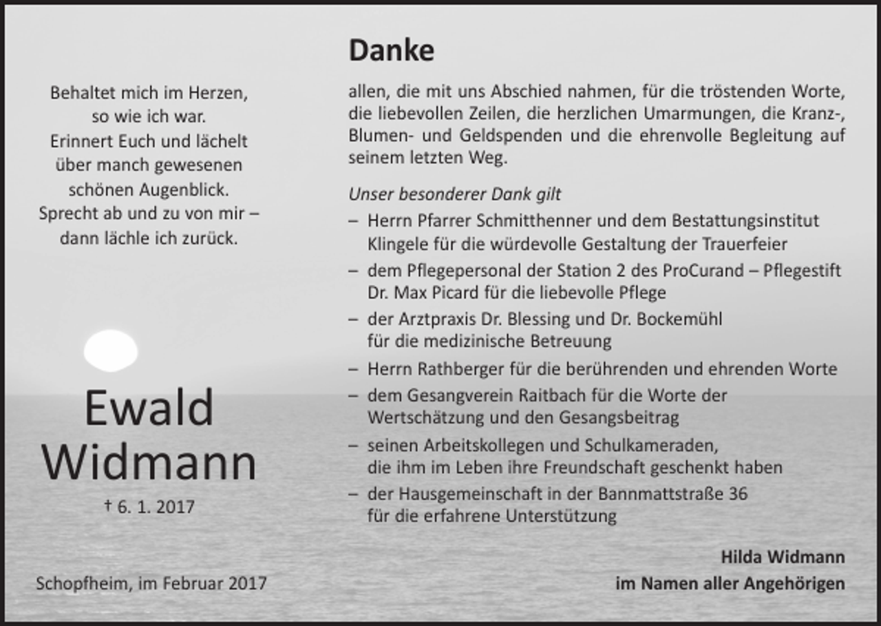 <p>Danke<br />Behaltet mich im Herzen,<br />so wie ich war.<br />Erinnert Euch und lächelt<br />über manch gewesenen<br />schönen Augenblick.<br />Sprecht ab und zu von mir –<br />dann lächle ich zurück.</p><p>Ewald<br />Widmann<br />† 6. 1. 2017</p><p>Schopfheim, im Februar 2017</p><p>allen, die mit uns Abschied nahmen, für die tröstenden Worte,<br />die liebevollen Zeilen, die herzlichen Umarmungen, die Kranz-,<br />Blumen- und Geldspenden und die ehrenvolle Begleitung auf<br />seinem letzten Weg.<br />Unser besonderer Dank gilt<br />– Herrn Pfarrer Schmitthenner und dem Bestattungsinstitut<br />­Klingele für die würdevolle Gestaltung der Trauerfeier<br />– dem Pflegepersonal der Station 2 des ProCurand – Pflegestift<br />Dr. Max Picard für die liebevolle Pflege<br />– der Arztpraxis Dr. Blessing und Dr. Bockemühl<br />für die ­medizinische Betreuung<br />– Herrn Rathberger für die berührenden und ehrenden Worte<br />– dem Gesangverein Raitbach für die Worte der<br />­Wertschätzung und den Gesangsbeitrag<br />– seinen Arbeitskollegen und Schulkameraden,<br />die ihm im Leben ihre Freundschaft geschenkt haben<br />– der Hausgemeinschaft in der Bannmattstraße 36<br />für die ­erfahrene Unterstützung<br />Hilda Widmann<br />im Namen aller Angehörigen</p>