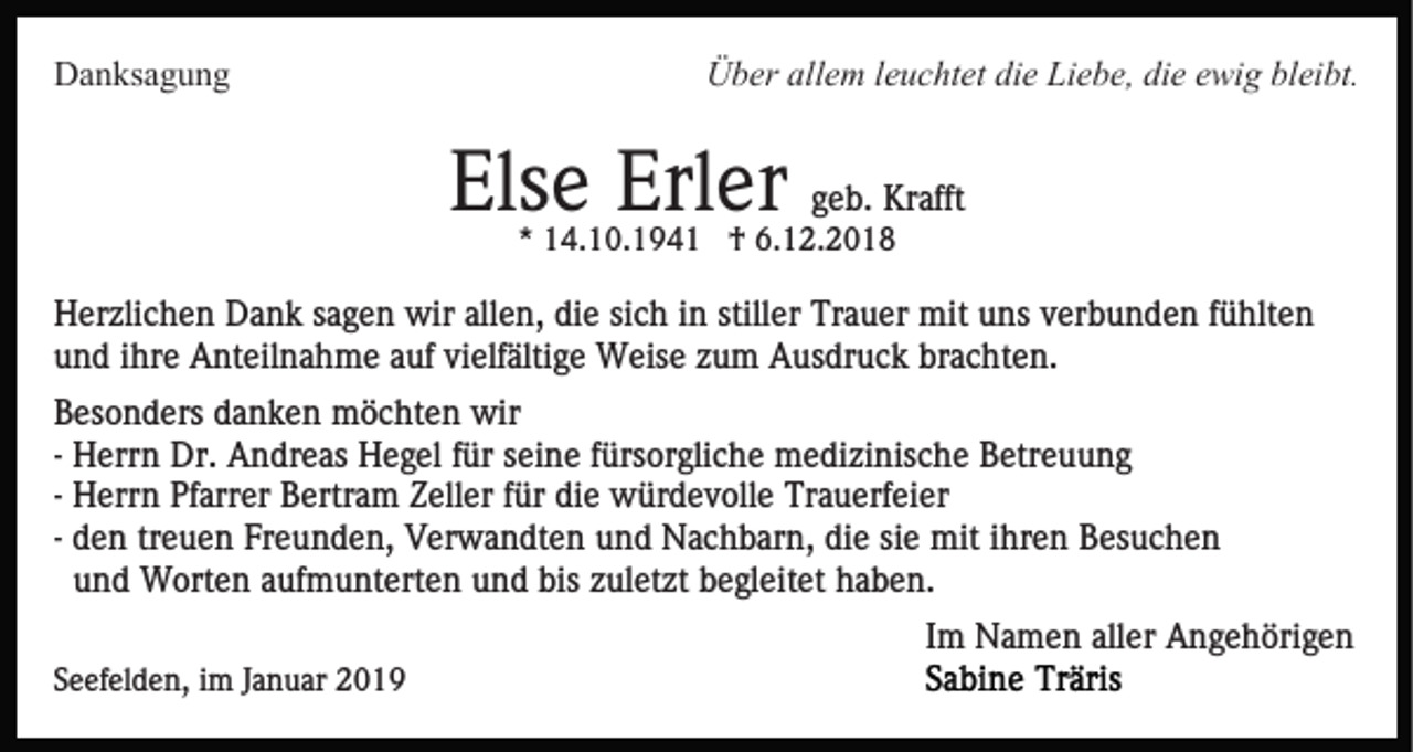 <p>Danksagung</p><p>Über allem leuchtet die Liebe, die ewig bleibt.</p><p>Else Erler geb. Krafft<br />* 14.10.1941 † 6.12.2018</p><p>Herzlichen Dank sagen wir allen, die sich in stiller Trauer mit uns verbunden fühlten<br />und ihre Anteilnahme auf vielfältige Weise zum Ausdruck brachten.<br />Besonders danken möchten wir<br />- Herrn Dr. Andreas Hegel für seine fürsorgliche medizinische Betreuung<br />- Herrn Pfarrer Bertram Zeller für die würdevolle Trauerfeier<br />- den treuen Freunden, Verwandten und Nachbarn, die sie mit ihren Besuchen<br />und Worten aufmunterten und bis zuletzt begleitet haben.<br />Im Namen aller Angehörigen<br />Seefelden, im Januar 2019</p>