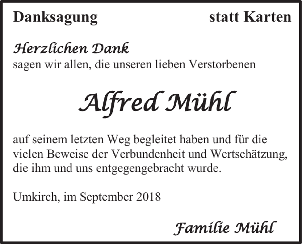 <p>Danksagung</p><p>statt Karten</p><p>Herzlichen Dank<br />sagen wir allen, die unseren lieben Verstorbenen</p><p>Alfred Mühl<br />auf seinem letzten Weg begleitet haben und für die<br />vielen Beweise der Verbundenheit und Wertschätzung,<br />die ihm und uns entgegengebracht wurde.<br />Umkirch, im September 2018</p><p>Familie Mühl</p>