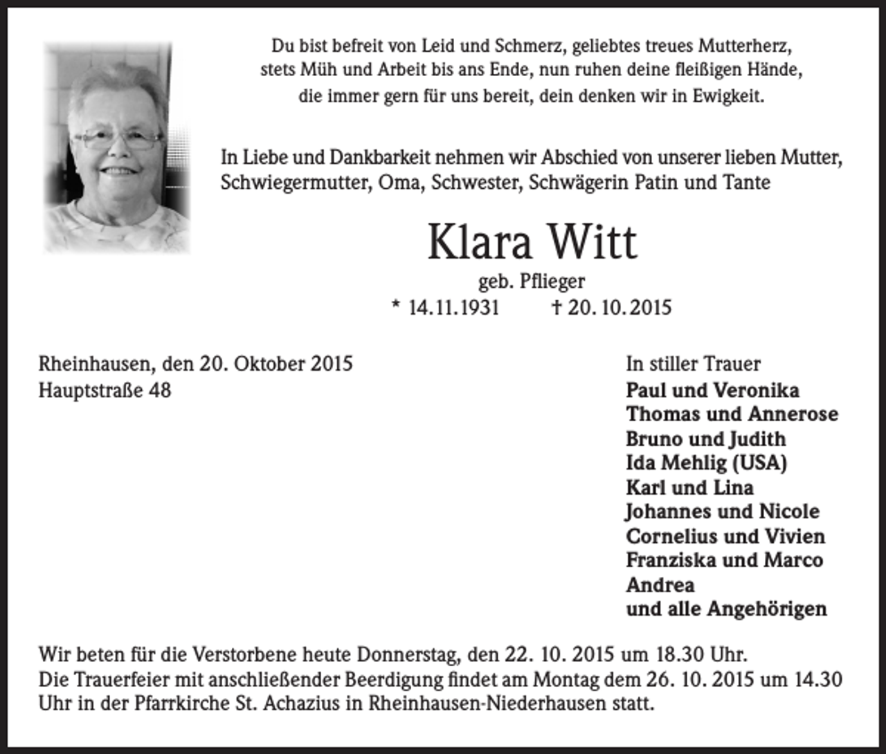 <p>Du bist befreit von Leid und Schmerz, geliebtes treues Mutterherz,<br />stets Müh und Arbeit bis ans Ende, nun ruhen deine fleißigen Hände,<br />die immer gern für uns bereit, dein denken wir in Ewigkeit.</p><p>In Liebe und Dankbarkeit nehmen wir Abschied von unserer lieben Mutter,<br />Schwiegermutter, Oma, Schwester, Schwägerin Patin und Tante</p><p>Klara Witt</p><p>geb. Pflieger<br />* 14.11.1931<br />† 20. 10. 2015<br />Rheinhausen, den 20. Oktober 2015<br />Hauptstraße 48</p><p>In stiller Trauer<br />Paul und Veronika<br />Thomas und Annerose<br />Bruno und Judith<br />Ida Mehlig (USA)<br />Karl und Lina<br />Johannes und Nicole<br />Cornelius und Vivien<br />Franziska und Marco<br />Andrea<br />und alle Angehörigen</p><p>Wir beten für die Verstorbene heute Donnerstag, den 22. 10. 2015 um 18.30 Uhr.<br />Die Trauerfeier mit anschließender Beerdigung findet am Montag dem 26. 10. 2015 um 14.30<br />Uhr in der Pfarrkirche St. Achazius in Rheinhausen-Niederhausen statt.</p>