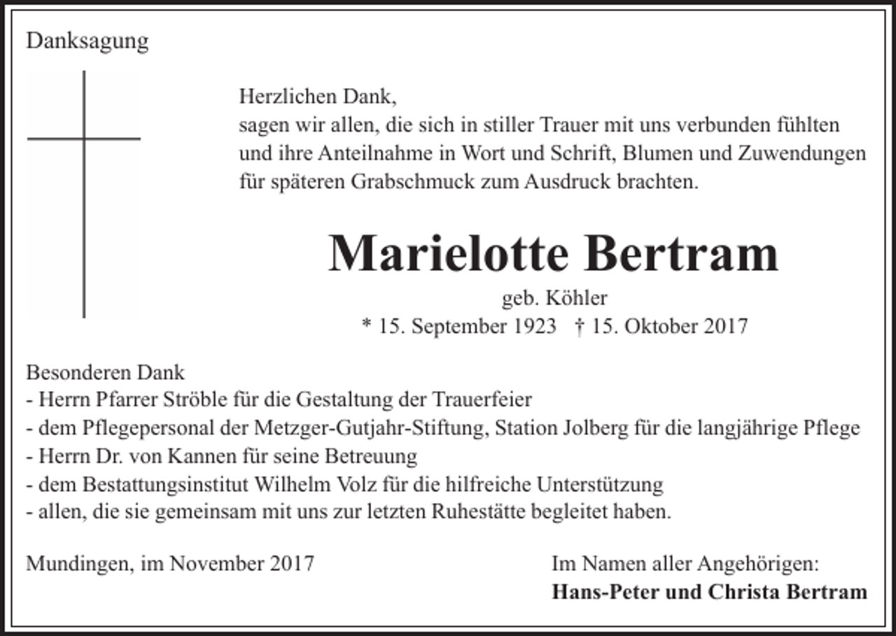 <p>DDanksagung<br />a n ks a g u n g<br />HHerzlichen<br />er zli c h e n DDank,<br />a n k,<br />ssagen<br />a g e n wir<br />wir allen,<br />all e n, die<br />di e si<br />sich<br />c h iinn still<br />stiller<br />er Trauer<br />Tr a u er mit<br />mit uuns<br />ns vverbunden<br />e r b u n d e n ffühlten<br />ü hlt e n<br />uund<br />n d iihre<br />hr e Anteilnahme<br />A nt eil n a h m e iin<br />n Wort<br />W ort uund<br />n d Schrift,<br />S c hrift, Blumen<br />Bl u m e n uund<br />n d Zuwendungen<br />Z u we n d u n ge n<br />ffür<br />ür späteren<br />s p ät er e n Grabschmuck<br />Gr a bs c h m u ck zzum<br />u m Ausdruck<br />A us dr u c k br<br />brachten.<br />a c ht e n .</p><p>MMarielotte<br />a ri el ott e BBertram<br />e rt r a m<br />geb.<br />g e b. Köhler<br />K ö hl er<br />** 115.<br />5. September<br />S e pt e m b er 11923<br />9 2 3 †† 15.<br />1 5. Oktober<br />O kt o b er</p><p>BBesonderen<br />es o n d er e n Dank<br />Da n k<br />- Herrn<br />H err n Pfarrer<br />Pf arr er Ströble<br />Str ö bl e ffür<br />ür die<br />di e Gestaltung<br />G est alt u n g der<br />d er Trauerfeier<br />Tr a u erf ei er<br />- dem<br />d e m Pflegepersonal<br />Pfl e g e p ers o n al der<br />d er MMetzger-Gutjahr-Stiftung,<br />et z g er- G utj a hr- Stift u n g , Station<br />St ati o n Jolberg<br />J ol b er g für<br />f ür die<br />di e langjährige<br />l an gj ä hri g e Pflege<br />Pfl e g e<br />- Herrn<br />H err n Dr.<br />Dr. von<br />v o n Kannen<br />K a n n e n ffür<br />ür seine<br />s ei n e Betreuung<br />B etr e u u n g<br />Wilhelm<br />Volz<br />fürdidie<br />hilfreiche<br />- dem<br />d e m Bestattungsinstitut<br />B est att u n gsi nstit ut Wil<br />h el m Vol<br />z f ür<br />e hilfr<br />ei c h e Unterstützung<br />U nt erst üt z u n g<br />letzten<br />- allen,<br />all e n, die<br />di e sie<br />si e gemeinsam<br />g e m ei ns a m mit<br />mit uuns<br />ns z zur<br />ur l et<br />zt e n RRuhestätte<br />u h es t ätt e begleitet<br />b e gl eit et haben.<br />h a b e n.<br />MMundingen,<br />u n di n g e n, i im<br />m NNovember<br />o v e m b e r</p><p>IImm Namen<br />N a m e n aller<br />all er Angehörigen:<br />A n g e h örig e n:<br />HHans-Peter<br />a ns- P et e r uund<br />n d CChrista<br />h rist a Bertram<br />B e rt r a m</p>