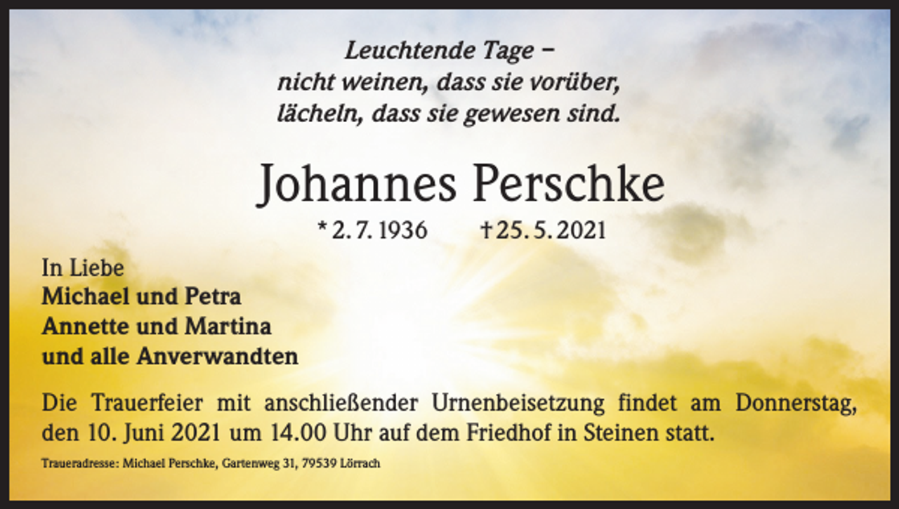 <p>Leuchtende Tage –<br />nicht weinen, dass sie vorüber,<br />lächeln, dass sie gewesen sind.</p><p>Johannes Perschke<br />* 2. 7. 1936 † 25. 5. 2021<br />In Liebe<br />Michael und Petra<br />Annette und Martina<br />und alle Anverwandten<br />Die Trauerfeier mit anschließender Urnenbeisetzung findet am Donnerstag,<br />den 10. Juni 2021 um 14.00 Uhr auf dem Friedhof in Steinen statt.<br />Traueradresse: Michael Perschke, Gartenweg 31, 79539 Lörrach</p>