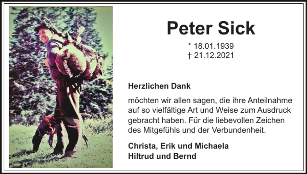 <p>Peter Sick<br />* 18.01.1939<br />† 21.12.2021</p><p>Herzlichen Dank<br />möchten wir allen sagen, die ihre Anteilnahme<br />auf so vielfältige Art und Weise zum Ausdruck<br />gebracht haben. Für die liebevollen Zeichen<br />des Mitgefühls und der Verbundenheit.<br />Christa, Erik und Michaela<br />Hiltrud und Bernd</p>