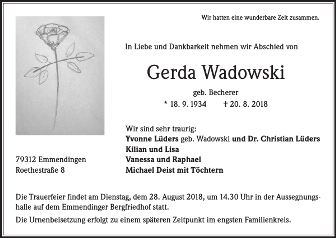 <p>Wir hatten eine wunderbare Zeit zusammen.</p><p>In Liebe und Dankbarkeit nehmen wir Abschied von</p><p>Gerda Wadowski<br />geb. Becherer<br />* 18. 9. 1934 † 20. 8. 2018</p><p>79312 Emmendingen<br />Roethestraße 8</p><p>Wir sind sehr traurig:<br />Yvonne Lüders geb. Wadowski und Dr. Christian Lüders<br />Kilian und Lisa<br />Vanessa und Raphael<br />Michael Deist mit Töchtern</p><p>Die Trauerfeier findet am Dienstag, dem 28. August 2018, um 14.30 Uhr in der Aussegnungshalle auf dem Emmendinger Bergfriedhof statt.<br />Die Urnenbeisetzung erfolgt zu einem späteren Zeitpunkt im engsten Familienkreis.</p>