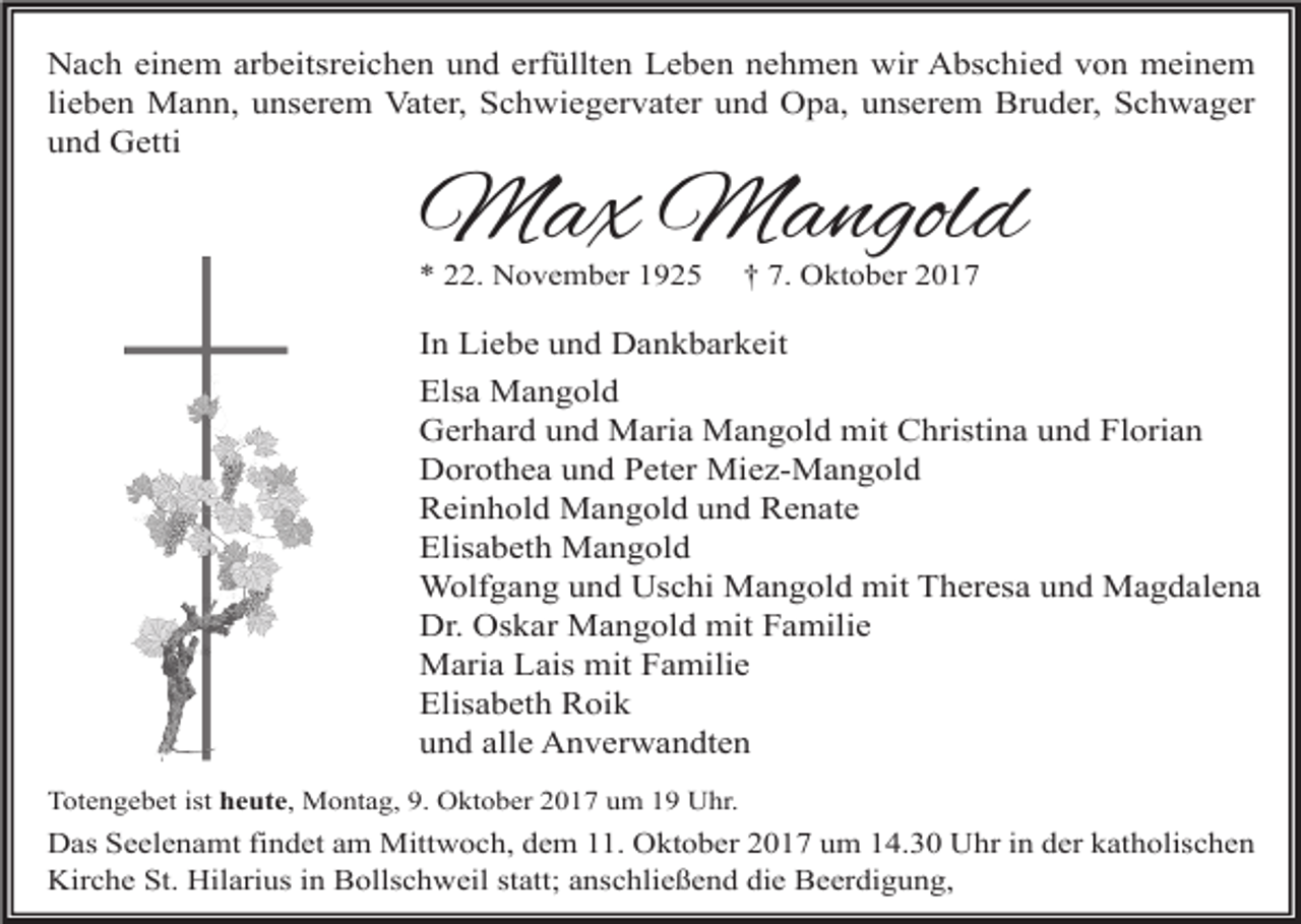 <p>Nach einem arbeitsreichen und erfüllten Leben nehmen wir Abschied von meinem<br />lieben Mann, unserem Vater, Schwiegervater und Opa, unserem Bruder, Schwager<br />und Getti</p><p>Max Mangold<br />* 22. November 1925</p><p>† 7. Oktober 2017</p><p>In Liebe und Dankbarkeit<br />Elsa Mangold<br />Gerhard und Maria Mangold mit Christina und Florian<br />Dorothea und Peter Miez-Mangold<br />Reinhold Mangold und Renate<br />Elisabeth Mangold<br />Wolfgang und Uschi Mangold mit Theresa und Magdalena<br />Dr. Oskar Mangold mit Familie<br />Maria Lais mit Familie<br />Elisabeth Roik<br />und alle Anverwandten<br />Totengebet ist heute, Montag, 9. Oktober 2017 um 19 Uhr.</p><p>Das Seelenamt findet am Mittwoch, dem 11. Oktober 2017 um 14.30 Uhr in der katholischen<br />Kirche St. Hilarius in Bollschweil statt; anschließend die Beerdigung,</p>