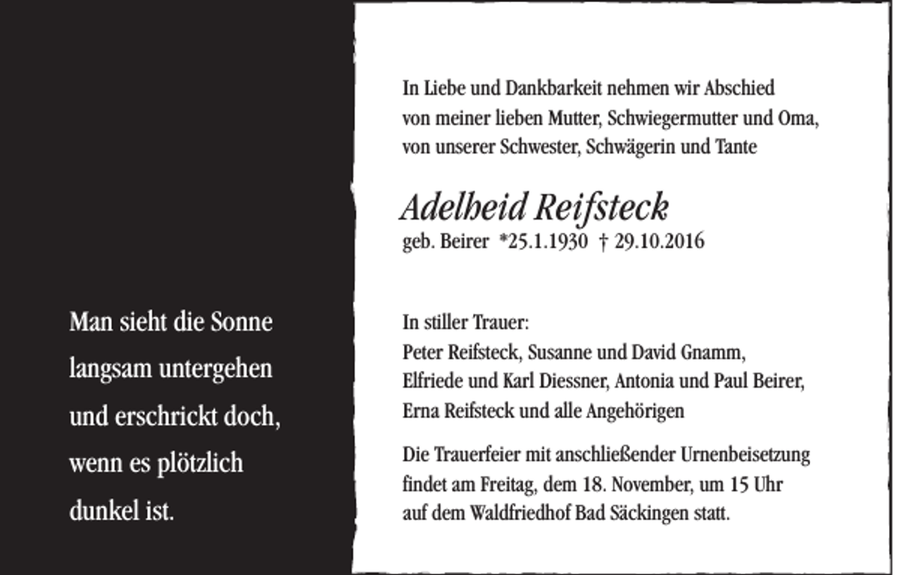 <p>In Liebe und Dankbarkeit nehmen wir Abschied<br />von meiner lieben Mutter, Schwiegermutter und Oma,<br />von unserer Schwester, Schwägerin und Tante</p><p>Adelheid Reifsteck</p><p>geb. Beirer *25.1.1930 † 29.10.2016</p><p>Man sieht die Sonne<br />langsam untergehen<br />und erschrickt doch,<br />wenn es plötzlich<br />dunkel ist.</p><p>In stiller Trauer:<br />Peter Reifsteck, Susanne und David Gnamm,<br />Elfriede und Karl Diessner, Antonia und Paul Beirer,<br />Erna Reifsteck und alle Angehörigen<br />Die Trauerfeier mit anschließender Urnenbeisetzung<br />findet am Freitag, dem 18. November, um 15 Uhr<br />auf dem Waldfriedhof Bad Säckingen statt.</p>