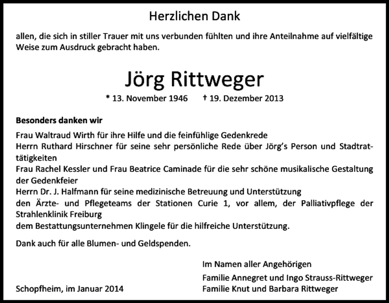 <p>Herzlichen Dank<br />allen, die sich in stiller Trauer mit uns verbunden fühlten und ihre Anteilnahme auf vielfältige<br />Weise zum Ausdruck gebracht haben.</p><p>Jörg Rittweger</p><p>* 13. November 1946</p><p>† 19. Dezember 2013</p><p>Besonders danken wir<br />Frau Waltraud Wirth für ihre Hilfe und die feinfühlige Gedenkrede<br />Herrn Ruthard Hirschner für seine sehr persönliche Rede über Jörg’s Person und Stadtrattätigkeiten<br />Frau Rachel Kessler und Frau Beatrice Caminade für die sehr schöne musikalische Gestaltung<br />der Gedenkfeier<br />Herrn Dr. J. Halfmann für seine medizinische Betreuung und Unterstützung<br />den Ärzte- und Pflegeteams der Stationen Curie 1, vor allem, der Palliativpflege der<br />Strahlenklinik Freiburg<br />dem Bestattungsunternehmen Klingele für die hilfreiche Unterstützung.<br />Dank auch für alle Blumen- und Geldspenden.</p><p>Schopfheim, im Januar 2014</p><p>Im Namen aller Angehörigen<br />Familie Annegret und Ingo Strauss-Rittweger<br />Familie Knut und Barbara Rittweger</p>