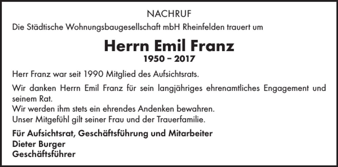 <p>NACHRUF<br />Die Städtische Wohnungsbaugesellschaft mbH Rheinfelden trauert um</p><p>Herrn Emil Franz<br />1950 – 2017</p><p>Herr Franz war seit 1990 Mitglied des Aufsichtsrats.<br />Wir danken Herrn Emil Franz für sein langjähriges ehrenamtliches Engagement und<br />seinem Rat.<br />Wir werden ihm stets ein ehrendes Andenken bewahren.<br />Unser Mitgefühl gilt seiner Frau und der Trauerfamilie.<br />Für Aufsichtsrat, Geschäftsführung und Mitarbeiter<br />Dieter Burger<br />Geschäftsführer</p>