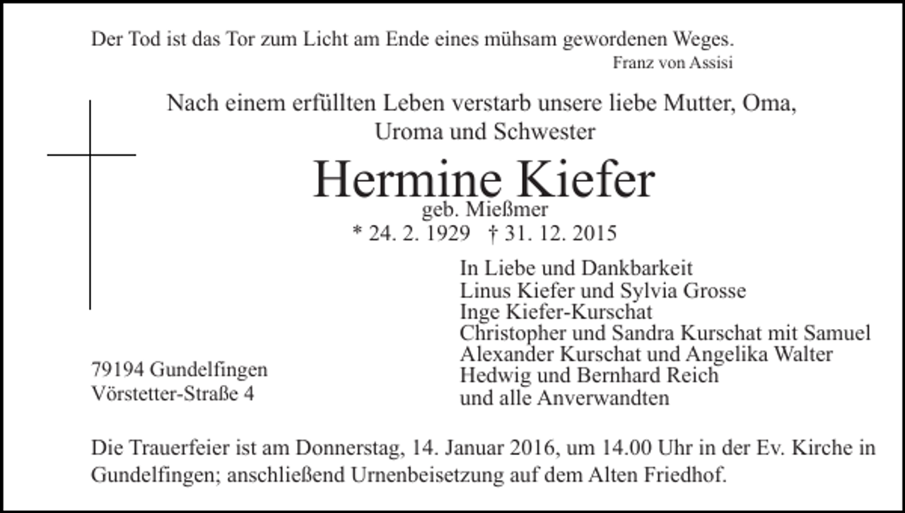 <p>Der Tod ist das Tor zum Licht am Ende eines mühsam gewordenen Weges.<br />Franz von Assisi</p><p>Nach einem erfüllten Leben verstarb unsere liebe Mutter, Oma,<br />Uroma und Schwester</p><p>Hermine<br />Kiefer<br />geb. Mießmer<br />* 24. 2. 1929 † 31. 12. 2015</p><p>79194 Gundelfingen<br />Vörstetter-Straße 4</p><p>In Liebe und Dankbarkeit<br />Linus Kiefer und Sylvia Grosse<br />Inge Kiefer-Kurschat<br />Christopher und Sandra Kurschat mit Samuel<br />Alexander Kurschat und Angelika Walter<br />Hedwig und Bernhard Reich<br />und alle Anverwandten</p><p>Die Trauerfeier ist am Donnerstag, 14. Januar 2016, um 14.00 Uhr in der Ev. Kirche in<br />Gundelfingen; anschließend Urnenbeisetzung auf dem Alten Friedhof.</p>