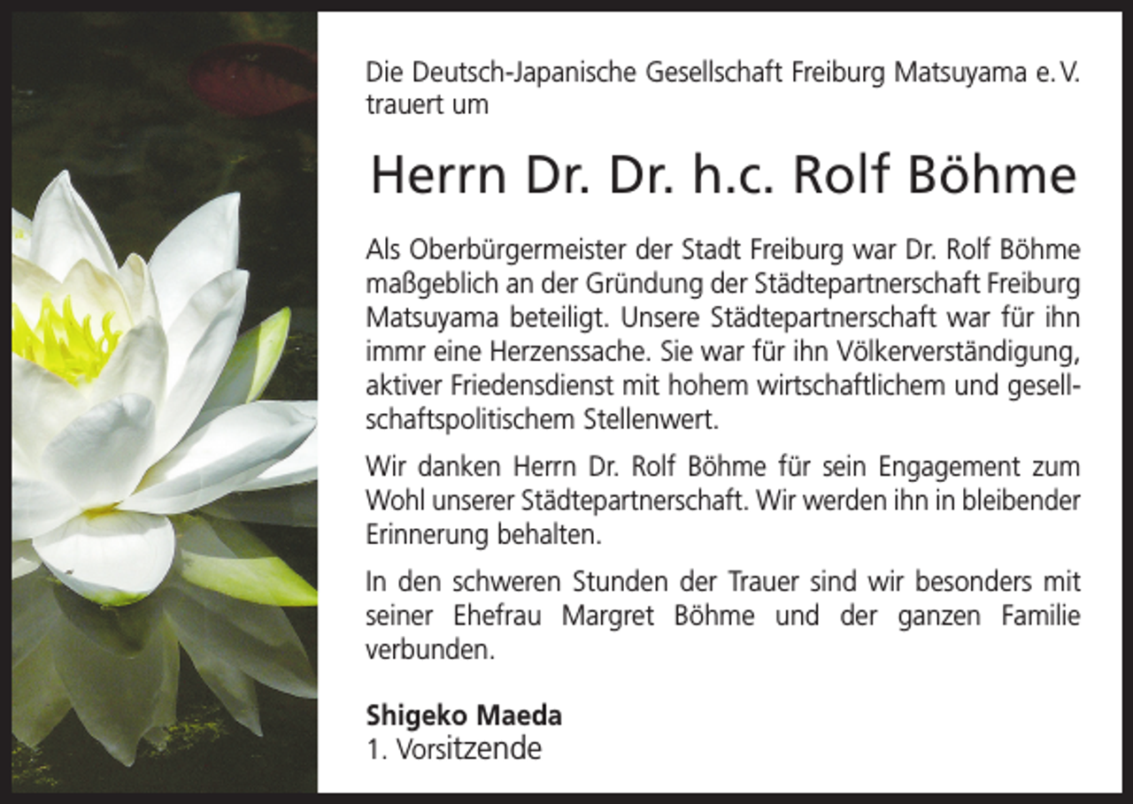 <p>Die Deutsch-Japanische Gesellschaft Freiburg Matsuyama e. V.<br />trauert um</p><p>Herrn Dr. Dr. h.c. Rolf Böhme<br />Als Oberbürgermeister der Stadt Freiburg war Dr. Rolf Böhme<br />­maßgeblich an der Gründung der Städtepartnerschaft Freiburg<br />Matsuyama beteiligt. Unsere Städtepartnerschaft war für ihn<br />immr eine Herzenssache. Sie war für ihn Völkerverständigung,<br />aktiver Friedensdienst mit hohem wirtschaftlichem und gesell­<br />schafts­­politischem Stellenwert.<br />Wir danken Herrn Dr. Rolf Böhme für sein Engagement zum<br />Wohl unserer Städte­partnerschaft. Wir werden ihn in bleibender<br />Erinnerung behalten.<br />In den schweren Stunden der Trauer sind wir besonders mit<br />seiner Ehefrau M<br />­ argret Böhme und der ganzen Familie<br />­verbunden.<br />Shigeko Maeda<br />1. Vorsitzende</p>