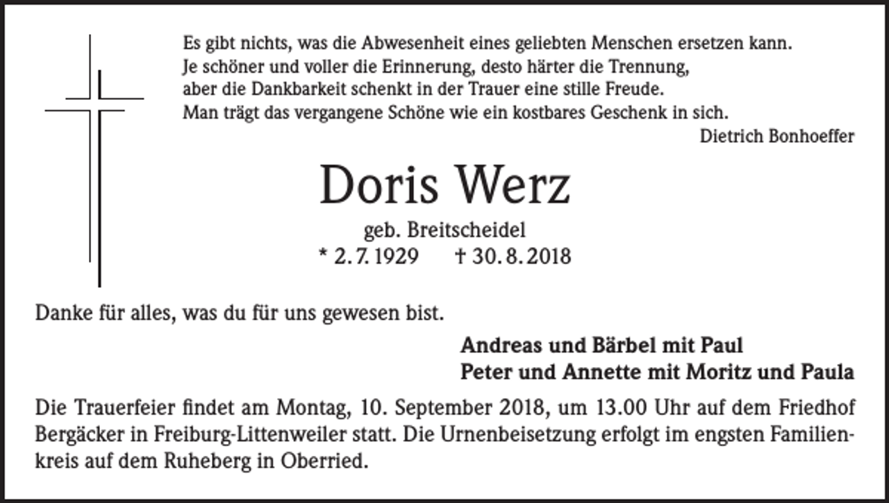 <p>Es gibt nichts, was die Abwesenheit eines geliebten Menschen ersetzen kann.<br />Je schöner und voller die Erinnerung, desto härter die Trennung,<br />aber die Dankbarkeit schenkt in der Trauer eine stille Freude.<br />Man trägt das vergangene Schöne wie ein kostbares Geschenk in sich.<br />Dietrich Bonhoeffer</p><p>Doris Werz</p><p>geb. Breitscheidel<br />* 2. 7. 1929 † 30. 8. 2018<br />Danke für alles, was du für uns gewesen bist.<br />Andreas und Bärbel mit Paul<br />Peter und Annette mit Moritz und Paula<br />Die Trauerfeier findet am Montag, 10. September 2018, um 13.00 Uhr auf dem Friedhof<br />Bergäcker in Freiburg-Littenweiler statt. Die Urnenbeisetzung erfolgt im engsten Familienkreis auf dem Ruheberg in Oberried.</p>
