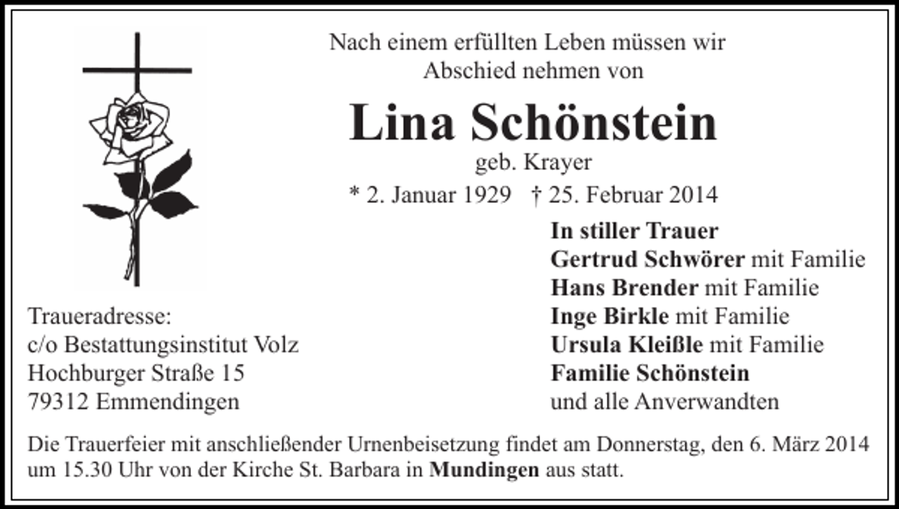 <p>Nach einem erfüllten Leben müssen wir<br />Abschied nehmen von</p><p>Lina Schönstein</p><p>Traueradresse:<br />c/o Bestattungsinstitut Volz<br />Hochburger Straße 15<br />79312 Emmendingen</p><p>geb. Krayer<br />* 2. Januar 1929 † 25. Februar 2014<br />In stiller Trauer<br />Gertrud Schwörer mit Familie<br />Hans Brender mit Familie<br />Inge Birkle mit Familie<br />Ursula Kleißle mit Familie<br />Familie Schönstein<br />und alle Anverwandten</p><p>Die Trauerfeier mit anschließender Urnenbeisetzung findet am Donnerstag, den 6. März 2014<br />um 15.30 Uhr von der Kirche St. Barbara in Mundingen aus statt.</p>