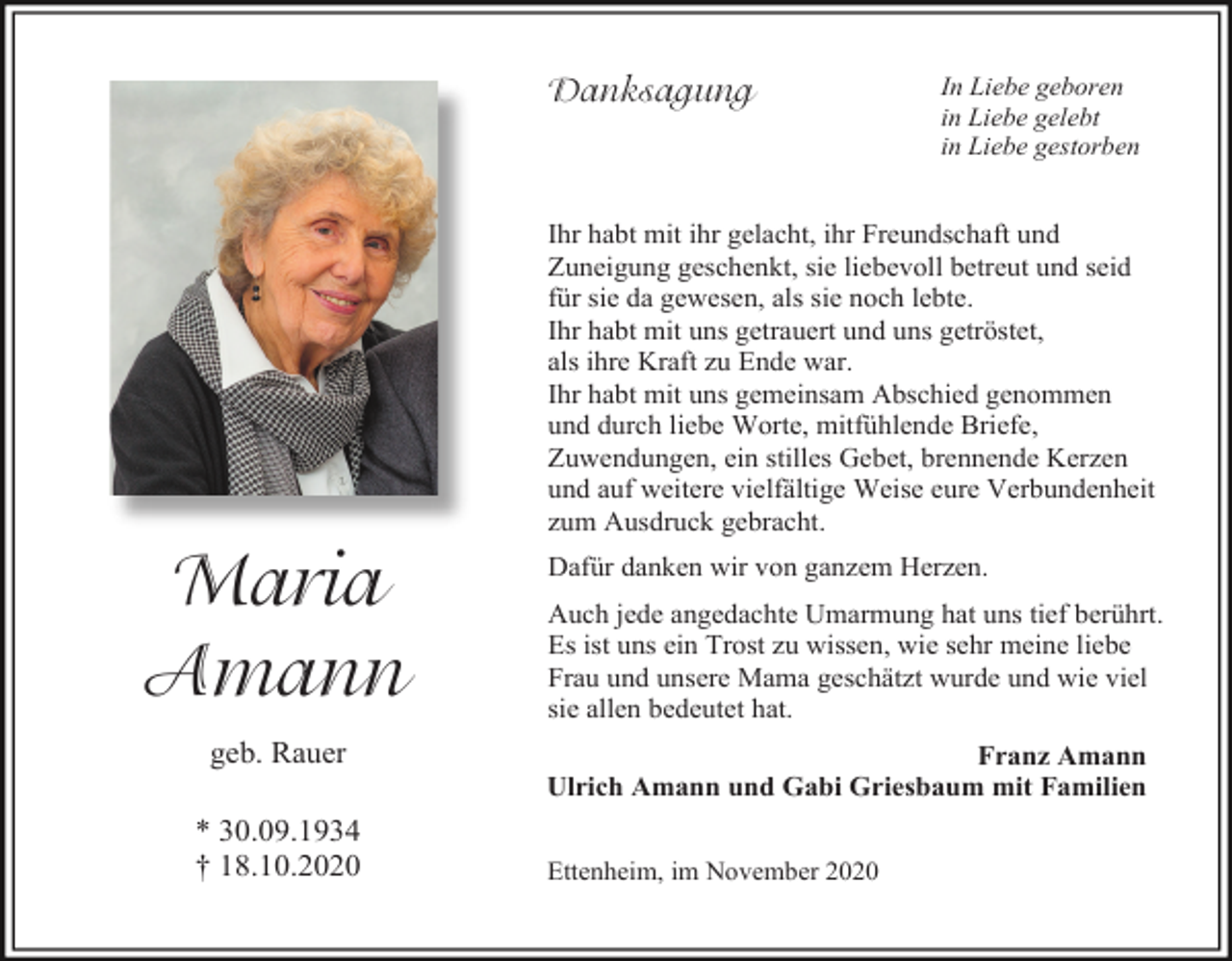 <p>Danksagung</p><p>In Liebe geboren<br />in Liebe gelebt<br />in Liebe gestorben</p><p>Ihr habt mit ihr gelacht, ihr Freundschaft und<br />Zuneigung geschenkt, sie liebevoll betreut und seid<br />für sie da gewesen, als sie noch lebte.<br />Ihr habt mit uns getrauert und uns getröstet,<br />als ihre Kraft zu Ende war.<br />Ihr habt mit uns gemeinsam Abschied genommen<br />und durch liebe Worte, mitfühlende Briefe,<br />Zuwendungen, ein stilles Gebet, brennende Kerzen<br />und auf weitere vielfältige Weise eure Verbundenheit<br />zum Ausdruck gebracht.</p><p>Maria<br />Amann<br />geb. Rauer<br />* 30.09.1934<br />† 18.10.2020</p><p>Dafür danken wir von ganzem Herzen.<br />Auch jede angedachte Umarmung hat uns tief berührt.<br />Es ist uns ein Trost zu wissen, wie sehr meine liebe<br />Frau und unsere Mama geschätzt wurde und wie viel<br />sie allen bedeutet hat.<br />Franz Amann<br />Ulrich Amann und Gabi Griesbaum mit Familien<br />Ettenheim, im November 2020</p>
