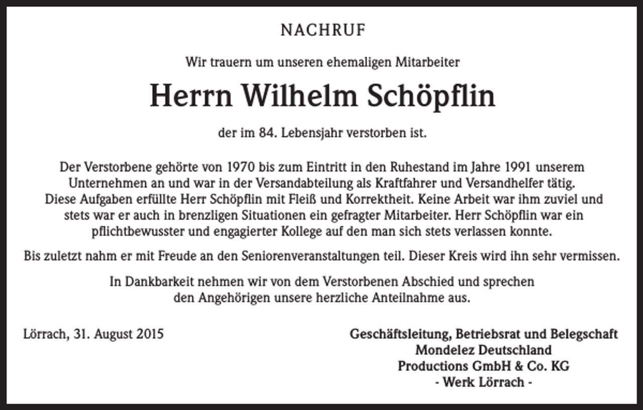 <p>NACHRUF<br />Wir trauern um unseren ehemaligen Mitarbeiter</p><p>Herrn Wilhelm Schöpflin<br />der im 84. Lebensjahr verstorben ist.<br />Der Verstorbene gehörte von 1970 bis zum Eintritt in den Ruhestand im ­Jahre 1991 unserem<br />­Unternehmen an und war in der Versandabteilung als Kraftfahrer und Versandhelfer tätig.<br />Diese Aufgaben erfüllte Herr Schöpflin mit Fleiß und K<br />­ orrektheit. Keine Arbeit war ihm zuviel und­<br />stets war er auch in brenzligen ­Situationen ein gefragter Mitarbeiter. Herr Schöpflin war ein<br />­pflichtbewusster und ­engagierter Kollege auf den man sich stets verlassen konnte.<br />Bis zuletzt nahm er mit Freude an den Seniorenveranstaltungen teil. Dieser Kreis wird ihn sehr vermissen.<br />In Dankbarkeit nehmen wir von dem Verstorbenen Abschied und sprechen<br />den A<br />­ ngehörigen unsere herzliche Anteilnahme aus.<br />Lörrach, 31. August 2015</p><p>Geschäftsleitung, Betriebsrat und Belegschaft<br />Mondelez Deutschland<br />Productions GmbH &amp; Co. KG<br />- Werk Lörrach -</p>