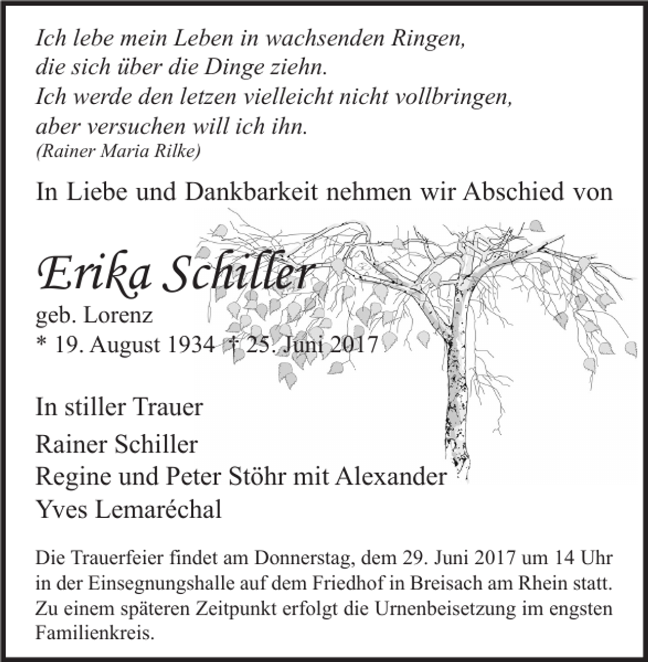 <p>Ich lebe mein Leben in wachsenden Ringen,<br />die sich über die Dinge ziehn.<br />Ich werde den letzen vielleicht nicht vollbringen,<br />aber versuchen will ich ihn.<br />(Rainer Maria Rilke)</p><p>In Liebe und Dankbarkeit nehmen wir Abschied von</p><p>Erika Schiller</p><p>geb. Lorenz<br />* 19. August 1934 † 25. Juni 2017</p><p>In stiller Trauer<br />Rainer Schiller<br />Regine und Peter Stöhr mit Alexander<br />Yves Lemaréchal<br />Die Trauerfeier findet am Donnerstag, dem 29. Juni 2017 um 14 Uhr<br />in der Einsegnungshalle auf dem Friedhof in Breisach am Rhein statt.<br />Zu einem späteren Zeitpunkt erfolgt die Urnenbeisetzung im engsten<br />Familienkreis.</p>