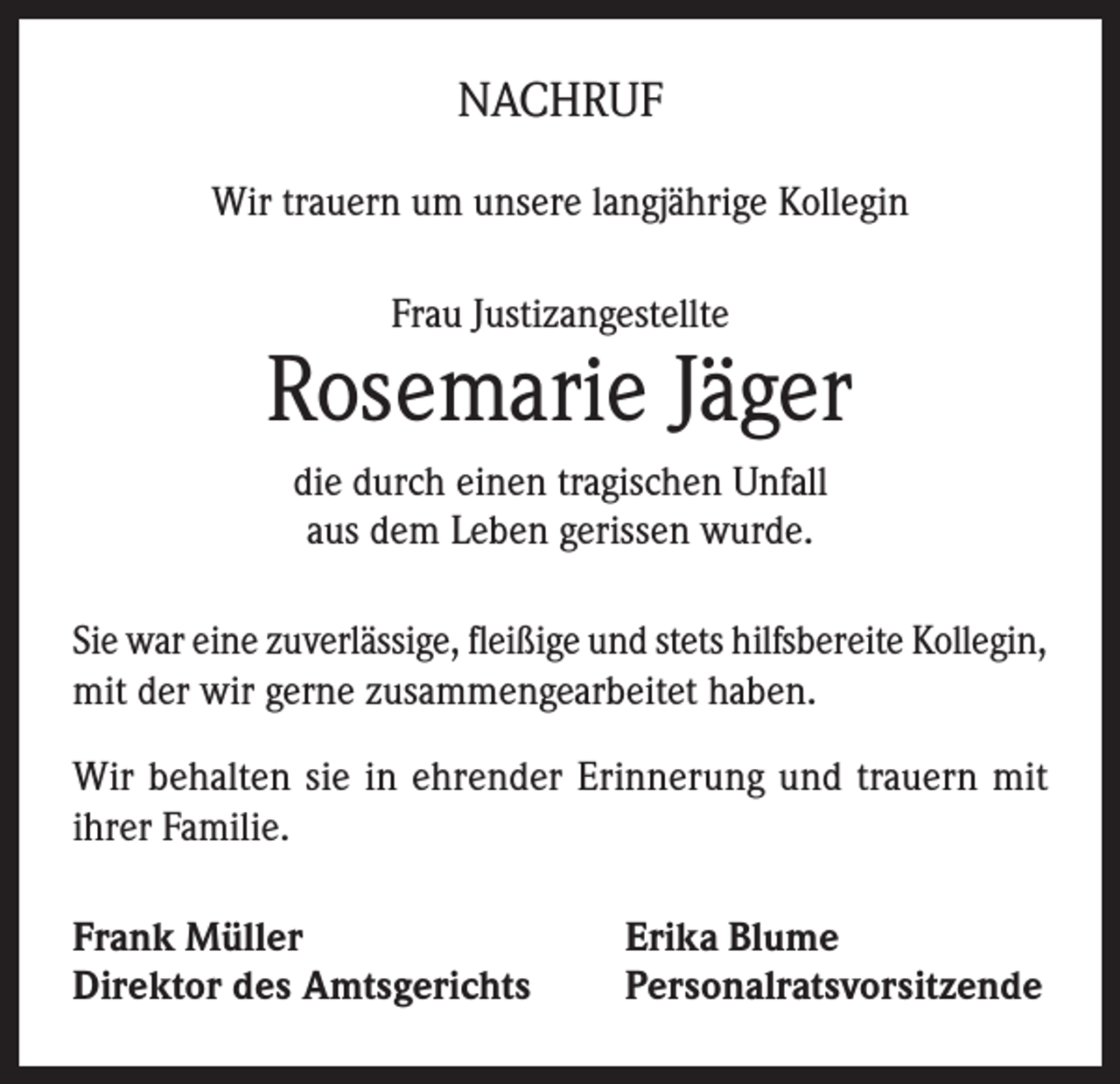 <p>NACHRUF<br />Wir trauern um unsere langjährige Kollegin<br />Frau Justizangestellte</p><p>Rosemarie Jäger<br />die durch einen tragischen Unfall<br />aus dem Leben gerissen wurde.<br />Sie war eine zuverlässige, fleißige und stets hilfsbereite Kollegin,<br />mit der wir gerne zusammengearbeitet haben.<br />Wir behalten sie in ehrender Erinnerung und trauern mit<br />ihrer Familie.<br />Frank Müller<br />Direktor des Amtsgerichts</p><p>Erika Blume<br />Personalratsvorsitzende</p>