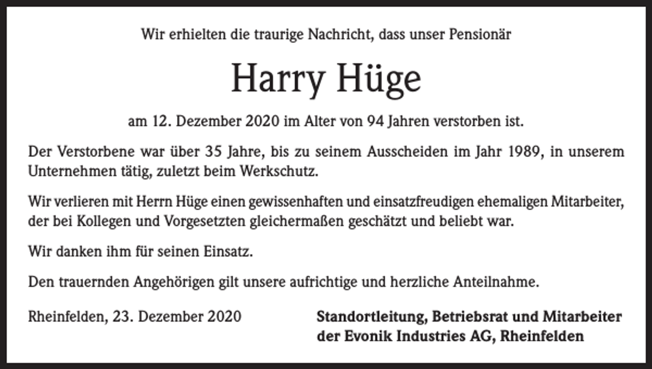 <p>Wir erhielten die traurige Nachricht, dass unser Pensionär</p><p>Harry Hüge<br />am 12. Dezember 2020 im Alter von 94 Jahren verstorben ist.<br />Der Verstorbene war über 35 Jahre, bis zu seinem Ausscheiden im Jahr 1989, in unserem<br />Unternehmen tätig, zuletzt beim Werkschutz.<br />Wir verlieren mit Herrn Hüge einen gewissenhaften und einsatzfreudigen ehemaligen Mitarbeiter,<br />der bei Kollegen und Vorgesetzten gleichermaßen geschätzt und beliebt war.<br />Wir danken ihm für seinen Einsatz.<br />Den trauernden Angehörigen gilt unsere aufrichtige und herzliche Anteilnahme.<br />Rheinfelden, 23. Dezember 2020 Standortleitung, Betriebsrat und Mitarbeiter<br />der Evonik Industries AG, Rheinfelden</p>