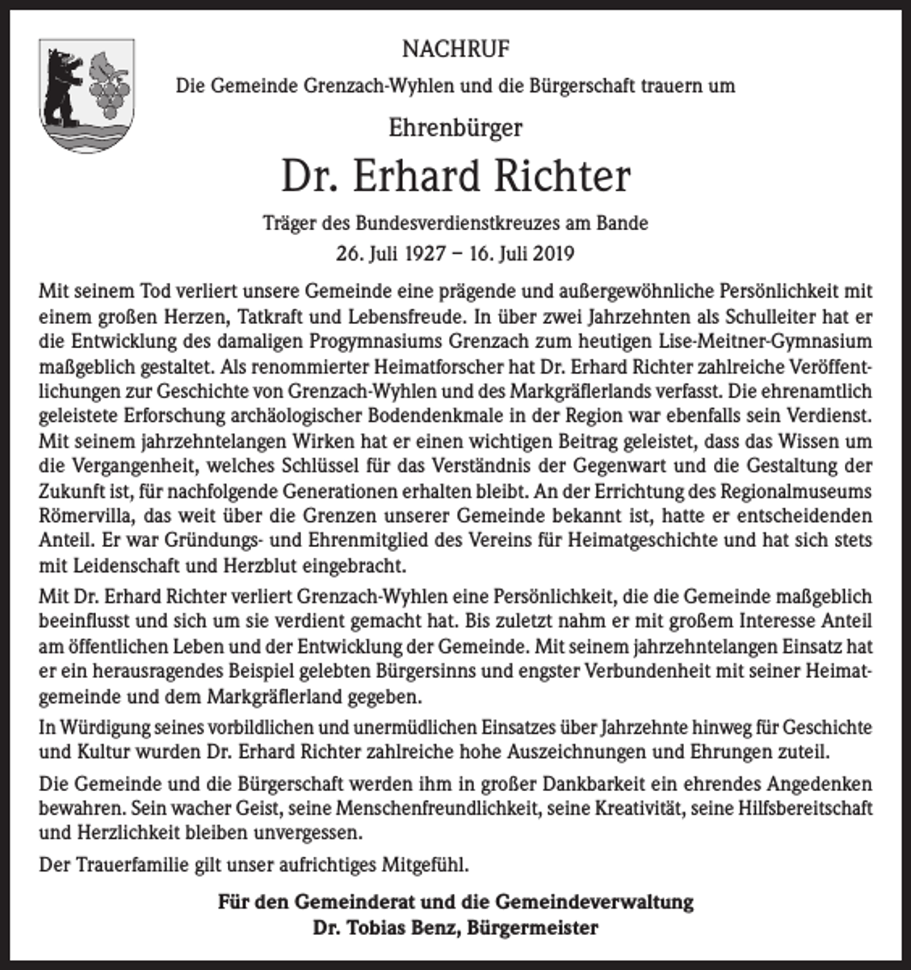 <p>NACHRUF<br />Die Gemeinde Grenzach-Wyhlen und die Bürgerschaft trauern um</p><p>Ehrenbürger</p><p>Dr. Erhard Richter<br />Träger des Bundesverdienstkreuzes am Bande<br />26. Juli 1927 – 16. Juli 2019<br />Mit seinem Tod verliert unsere Gemeinde eine prägende und außergewöhnliche Persönlichkeit mit<br />einem großen Herzen, Tatkraft und Lebensfreude. In über zwei Jahrzehnten als Schulleiter hat er<br />die Entwicklung des damaligen Progymnasiums Grenzach zum heutigen Lise-Meitner-Gymnasium<br />maßgeblich gestaltet. Als renommierter Heimatforscher hat Dr. Erhard Richter zahlreiche Veröffentlichungen zur Geschichte von Grenzach-Wyhlen und des Markgräflerlands verfasst. Die ehrenamtlich<br />geleistete Erforschung archäologischer Bodendenkmale in der Region war ebenfalls sein Verdienst.<br />Mit seinem jahrzehntelangen Wirken hat er einen wichtigen Beitrag geleistet, dass das Wissen um<br />die Vergangenheit, welches Schlüssel für das Verständnis der Gegenwart und die Gestaltung der<br />Zukunft ist, für nachfolgende Generationen erhalten bleibt. An der Errichtung des Regionalmuseums<br />Römervilla, das weit über die Grenzen unserer Gemeinde bekannt ist, hatte er entscheidenden<br />Anteil. Er war Gründungs- und Ehrenmitglied des Vereins für Heimatgeschichte und hat sich stets<br />mit Leidenschaft und Herzblut eingebracht.<br />Mit Dr. Erhard Richter verliert Grenzach-Wyhlen eine Persönlichkeit, die die Gemeinde maßgeblich<br />beeinflusst und sich um sie verdient gemacht hat. Bis zuletzt nahm er mit großem Interesse Anteil<br />am öffentlichen Leben und der Entwicklung der Gemeinde. Mit seinem jahrzehntelangen Einsatz hat<br />er ein herausragendes Beispiel gelebten Bürgersinns und engster Verbundenheit mit seiner Heimatgemeinde und dem Markgräflerland gegeben.<br />In Würdigung seines vorbildlichen und unermüdlichen Einsatzes über Jahrzehnte hinweg für Geschichte<br />und Kultur wurden Dr. Erhard Richter zahlreiche hohe Auszeichnungen und Ehrungen zuteil.<br />Die Gemeinde und die Bürgerschaft werden ihm in großer Dankbarkeit ein ehrendes Angedenken<br />bewahren. Sein wacher Geist, seine Menschenfreundlichkeit, seine Kreativität, seine Hilfsbereitschaft<br />und Herzlichkeit bleiben unvergessen.<br />Der Trauerfamilie gilt unser aufrichtiges Mitgefühl.<br />Für den Gemeinderat und die Gemeindeverwaltung<br />Dr. Tobias Benz, Bürgermeister</p>