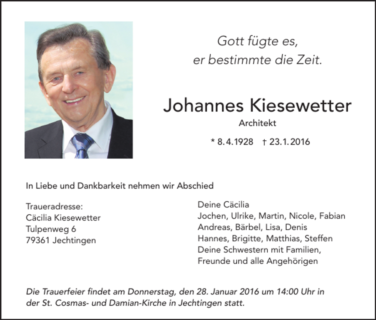 <p>Gott fügte es,<br />er bestimmte die Zeit.</p><p>Johannes Kiesewetter<br />Architekt</p><p>* 8. 4.1928</p><p>23.1. 2016</p><p>In Liebe und Dankbarkeit nehmen wir Abschied<br />Traueradresse:<br />Cäcilia Kiesewetter<br />Tulpenweg 6<br />79361 Jechtingen</p><p>Deine Cäcilia<br />Jochen, Ulrike, Martin, Nicole, Fabian<br />Andreas, Bärbel, Lisa, Denis<br />Hannes, Brigitte, Matthias, Steffen<br />Deine Schwestern mit Familien,<br />Freunde und alle Angehörigen</p><p>Die Trauerfeier findet am Donnerstag, den 28. Januar 2016 um 14:00 Uhr in<br />der St. Cosmas- und Damian-Kirche in Jechtingen statt.</p>