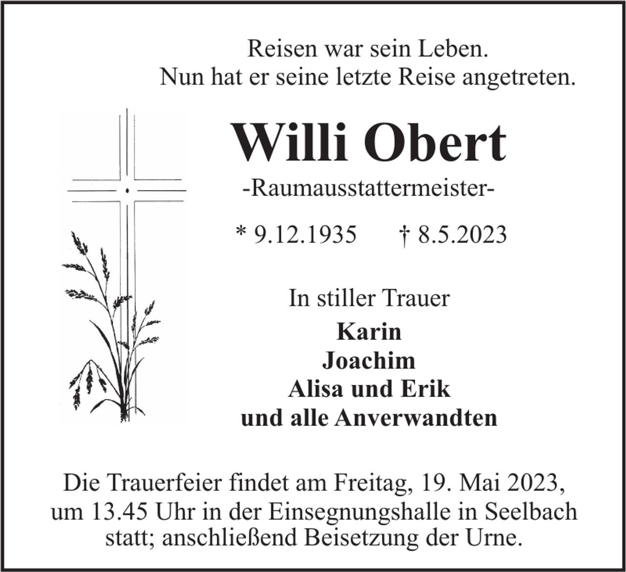 <p>Reisen war sein Leben.<br />Nun hat er seine letzte Reise angetreten.</p><p>Willi Obert<br />-Raumausstattermeister* 9.12.1935</p><p>† 8.5.2023</p><p>In stiller Trauer<br />Karin<br />Joachim<br />Alisa und Erik<br />und alle Anverwandten<br />Die Trauerfeier findet am Freitag, 19. Mai 2023,<br />um 13.45 Uhr in der Einsegnungshalle in Seelbach<br />statt; anschließend Beisetzung der Urne.</p>