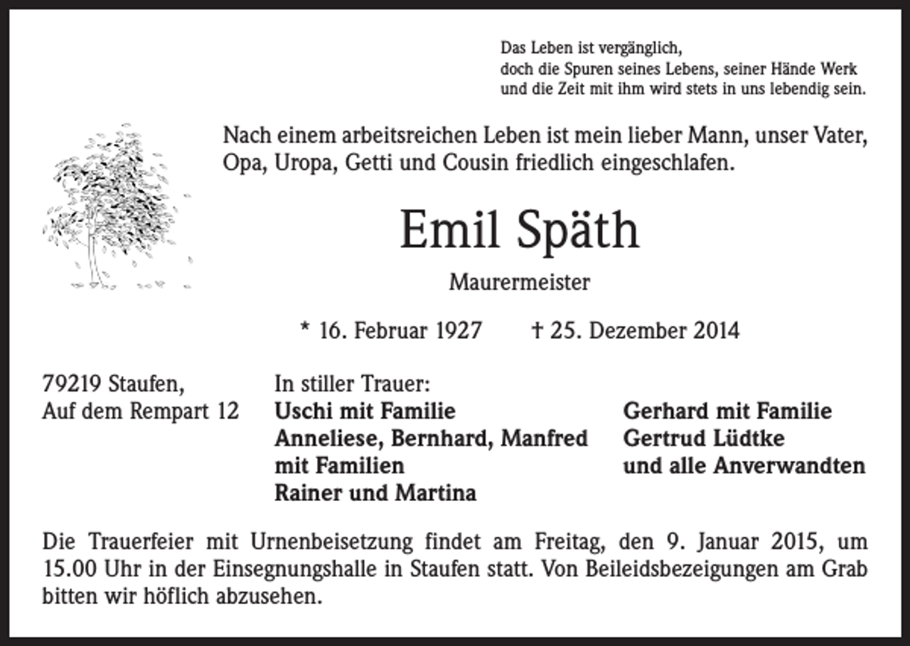 <p>Das Leben ist vergänglich,<br />doch die Spuren seines Lebens, seiner Hände Werk<br />und die Zeit mit ihm wird stets in uns lebendig sein.</p><p>Nach einem arbeitsreichen Leben ist mein lieber Mann, unser Vater,<br />Opa, Uropa, Getti und Cousin friedlich eingeschlafen.</p><p>Emil Späth<br />Maurermeister<br />* 16. Februar 1927 † 25. Dezember 2014<br />79219 Staufen,<br />Auf dem Rempart 12</p><p>In stiller Trauer:<br />Uschi mit Familie<br />Anneliese, Bernhard, Manfred<br />mit Familien<br />Rainer und Martina</p><p>Gerhard mit Familie<br />Gertrud Lüdtke<br />und alle Anverwandten</p><p>Die Trauerfeier mit Urnenbeisetzung findet am Freitag, den 9. Januar 2015, um<br />15.00 Uhr in der Einsegnungshalle in Staufen statt. Von Beileidsbezeigungen am Grab<br />bitten wir höflich abzusehen.</p>