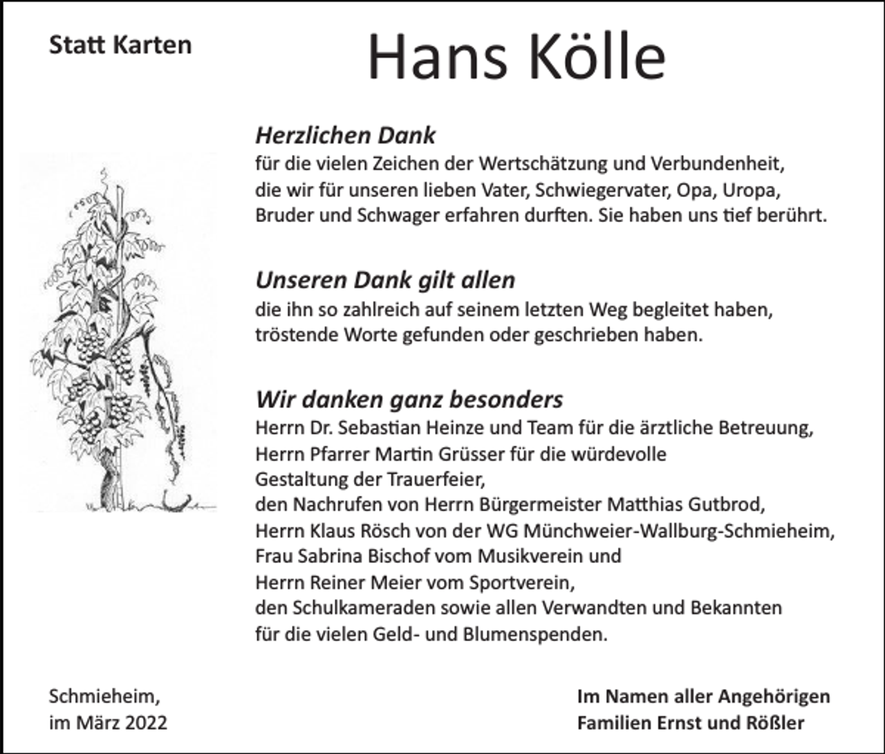 <p>Sta� Karten</p><p>Hans Kölle<br />Herzlichen Dank<br />für die vielen Zeichen der Wertschätzung und Verbundenheit,<br />die wir für unseren lieben Vater, Schwiegervater, Opa, Uropa,<br />Bruder und Schwager erfahren dur�en. Sie haben uns �ef berührt.</p><p>Unseren Dank gilt allen<br />die ihn so zahlreich auf seinem letzten Weg begleitet haben,<br />tröstende Worte gefunden oder geschrieben haben.</p><p>Wir danken ganz besonders<br />Herrn Dr. Sebas�an Heinze und Team für die ärztliche Betreuung,<br />Herrn Pfarrer Mar�n Grüsser für die würdevolle<br />Gestaltung der Trauerfeier,<br />den Nachrufen von Herrn Bürgermeister Ma�hias Gutbrod,<br />Herrn Klaus Rösch von der WG Münchweier­Wallburg­Schmieheim,<br />Frau Sabrina Bischof vom Musikverein und<br />Herrn Reiner Meier vom Sportverein,<br />den Schulkameraden sowie allen Verwandten und Bekannten<br />für die vielen Geld­ und Blumenspenden.<br />Schmieheim,<br />im März 2022</p><p>Im Namen aller Angehörigen<br />Familien Ernst und Rößler</p>