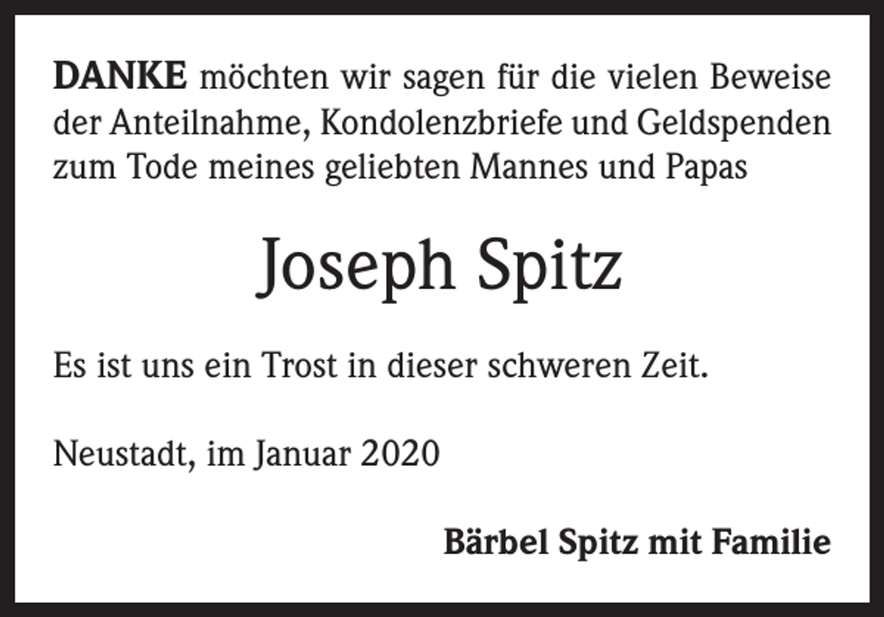 <p>DANKE möchten wir sagen für die vielen Beweise</p><p>der Anteilnahme, Kondolenzbriefe und Geldspenden<br />zum Tode meines geliebten Mannes und Papas</p><p>Joseph Spitz<br />Es ist uns ein Trost in dieser schweren Zeit.<br />Neustadt, im Januar 2020</p><p>Bärbel Spitz mit Familie</p>