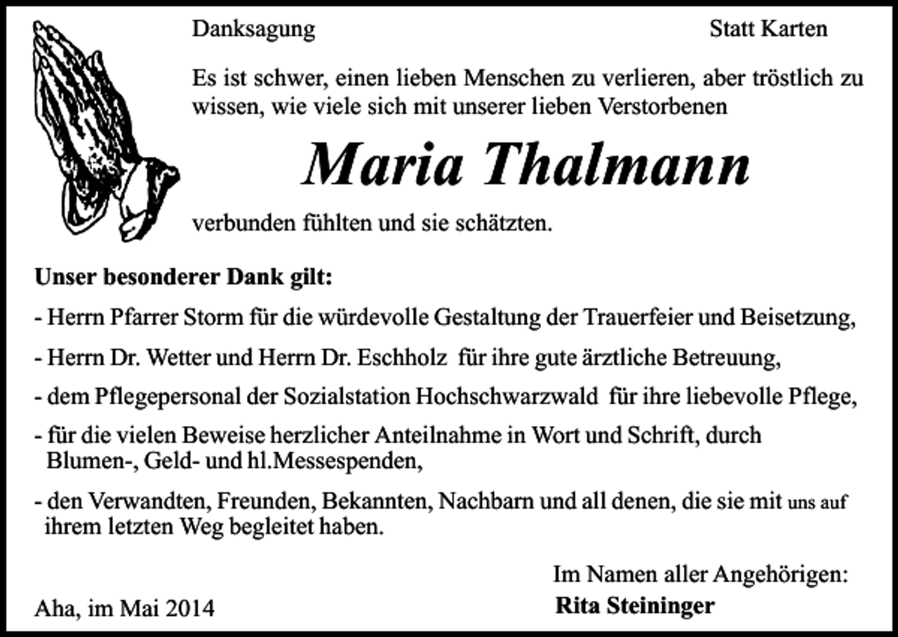 <p>Danksagung</p><p>Statt Karten</p><p>Es ist schwer, einen lieben Menschen zu verlieren, aber tröstlich zu<br />wissen, wie viele sich mit unserer lieben Verstorbenen</p><p>Maria Thalmann</p><p>verbunden fühlten und sie schätzten.<br />Unser besonderer Dank gilt:<br />- Herrn Pfarrer Storm für die würdevolle Gestaltung der Trauerfeier und Beisetzung,<br />- Herrn Dr. Wetter und Herrn Dr. Eschholz für ihre gute ärztliche Betreuung,<br />- dem Pflegepersonal der Sozialstation Hochschwarzwald für ihre liebevolle Pflege,<br />- für die vielen Beweise herzlicher Anteilnahme in Wort und Schrift, durch<br />Blumen-, Geld- und hl.Messespenden,<br />- den Verwandten, Freunden, Bekannten, Nachbarn und all denen, die sie mit uns auf<br />ihrem letzten Weg begleitet haben.<br />Aha, im Mai 2014</p><p>Im Namen aller Angehörigen:<br />Rita Steininger</p>