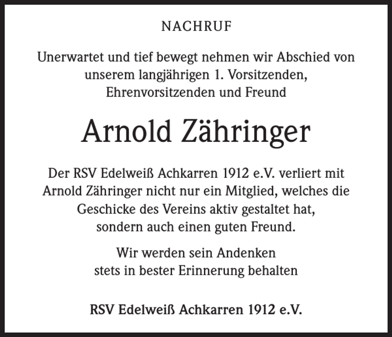 <p>NACHRUF<br />Unerwartet und tief bewegt nehmen wir Abschied von<br />unserem langjährigen 1. Vorsitzenden,<br />Ehrenvorsitzenden und Freund</p><p>Arnold Zähringer<br />Der RSV Edelweiß Achkarren 1912 e.V. verliert mit<br />Arnold Zähringer nicht nur ein Mitglied, welches die<br />Geschicke des Vereins aktiv gestaltet hat,<br />sondern auch einen guten Freund.<br />Wir werden sein Andenken<br />stets in bester Erinnerung behalten<br />RSV Edelweiß Achkarren 1912 e.V.</p>