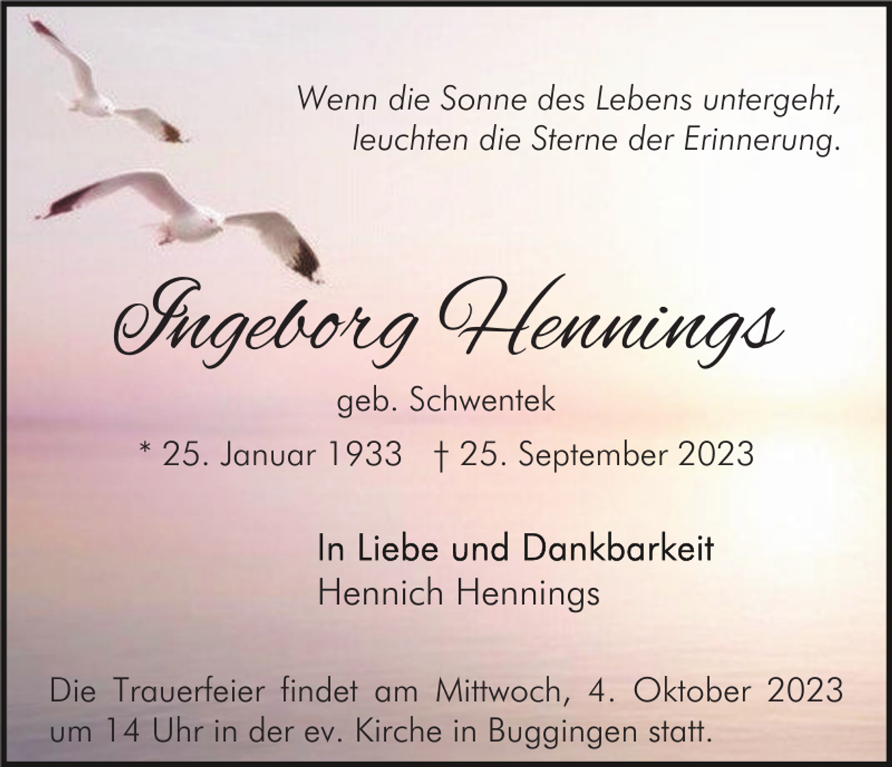 <p>Wenn die Sonne des Lebens untergeht,<br />leuchten die Sterne der Erinnerung.</p><p>Ingeborg Hennings<br />geb. Schwentek</p><p>* 25. Januar 1933 † 25. September 2023</p><p>Hennich Hennings<br />Die Trauerfeier findet am Mittwoch, 4. Oktober 2023<br />um 14 Uhr in der ev. Kirche in Buggingen statt.</p>