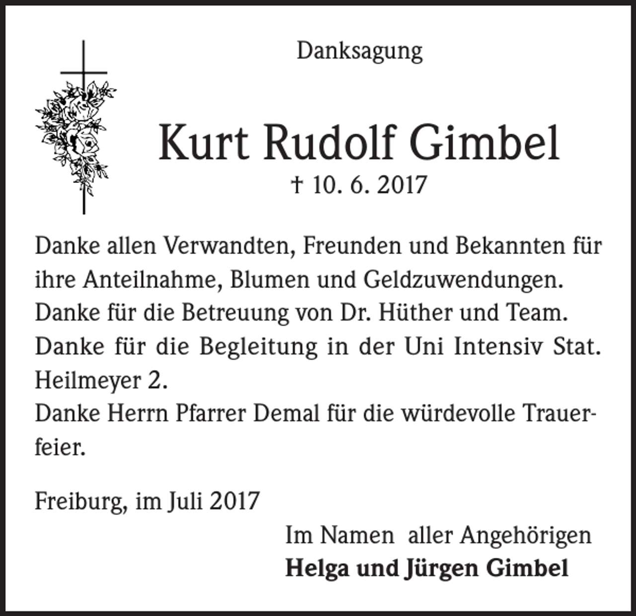 <p>Danksagung</p><p>Kurt Rudolf Gimbel<br />† 10. 6. 2017</p><p>Danke allen Verwandten, Freunden und Bekannten für<br />ihre Anteilnahme, Blumen und Geldzuwendungen.<br />Danke für die Betreuung von Dr. Hüther und Team.<br />Danke für die Begleitung in der Uni Intensiv Stat.<br />Heilmeyer 2.<br />Danke Herrn Pfarrer Demal für die würdevolle Trauerfeier.<br />Freiburg, im Juli 2017</p><p>Im Namen aller Angehörigen</p><p>Helga und Jürgen Gimbel</p>